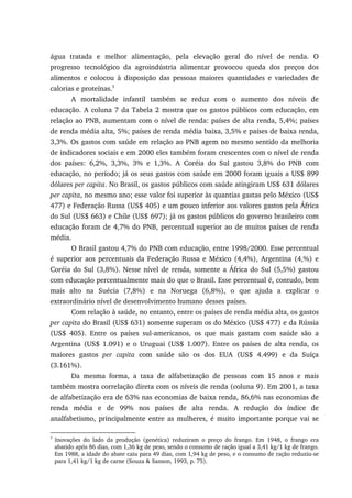água tratada e melhor alimentação, pela elevação geral do nível de renda. O
progresso tecnológico da agroindústria alimentar provocou queda dos preços dos
alimentos e colocou à disposição das pessoas maiores quantidades e variedades de
calorias e proteínas.5
A mortalidade infantil também se reduz com o aumento dos níveis de
educação. A coluna 7 da Tabela 2 mostra que os gastos públicos com educação, em
relação ao PNB, aumentam com o nível de renda: países de alta renda, 5,4%; países
de renda média alta, 5%; países de renda média baixa, 3,5% e países de baixa renda,
3,3%. Os gastos com saúde em relação ao PNB agem no mesmo sentido da melhoria
de indicadores sociais e em 2000 eles também foram crescentes com o nível de renda
dos países: 6,2%, 3,3%, 3% e 1,3%. A Coréia do Sul gastou 3,8% do PNB com
educação, no período; já os seus gastos com saúde em 2000 foram iguais a US$ 899
dólares per capita. No Brasil, os gastos públicos com saúde atingiram US$ 631 dólares
per capita, no mesmo ano; esse valor foi superior às quantias gastas pelo México (US$
477) e Federação Russa (US$ 405) e um pouco inferior aos valores gastos pela África
do Sul (US$ 663) e Chile (US$ 697); já os gastos públicos do governo brasileiro com
educação foram de 4,7% do PNB, percentual superior ao de muitos países de renda
média.
O Brasil gastou 4,7% do PNB com educação, entre 1998/2000. Esse percentual
é superior aos percentuais da Federação Russa e México (4,4%), Argentina (4,%) e
Coréia do Sul (3,8%). Nesse nível de renda, somente a África do Sul (5,5%) gastou
com educação percentualmente mais do que o Brasil. Esse percentual é, contudo, bem
mais alto na Suécia (7,8%) e na Noruega (6,8%), o que ajuda a explicar o
extraordinário nível de desenvolvimento humano desses países.
Com relação à saúde, no entanto, entre os países de renda média alta, os gastos
per capita do Brasil (US$ 631) somente superam os do México (US$ 477) e da Rússia
(US$ 405). Entre os países sul-americanos, os que mais gastam com saúde são a
Argentina (US$ 1.091) e o Uruguai (US$ 1.007). Entre os países de alta renda, os
maiores gastos per capita com saúde são os dos EUA (US$ 4.499) e da Suíça
(3.161%).
Da mesma forma, a taxa de alfabetização de pessoas com 15 anos e mais
também mostra correlação direta com os níveis de renda (coluna 9). Em 2001, a taxa
de alfabetização era de 63% nas economias de baixa renda, 86,6% nas economias de
renda média e de 99% nos países de alta renda. A redução do índice de
analfabetismo, principalmente entre as mulheres, é muito importante porque vai se
5
Inovações do lado da produção (genética) reduziram o preço do frango. Em 1948, o frango era
abatido após 86 dias, com 1,36 kg de peso, sendo o consumo de ração igual a 3,41 kg/1 kg de frango.
Em 1988, a idade do abate caiu para 49 dias, com 1,94 kg de peso, e o consumo de ração reduziu-se
para 1,41 kg/1 kg de carne (Souza & Sanson, 1993, p. 75).
 