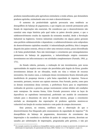 produtos manufaturados pela agricultura estimularia a renda urbana, que demandaria
produtos agrícolas, estimulando uma vez mais o desenvolvimento.
O aumento da produtividade agrícola provocaria uma tendência ao
desequilíbrio do balanço de pagamentos, o que exigiria um controle permanente pelo
Estado de importações não essenciais. Ele considerava que o desenvolvimento não
constitui uma etapa histórica pela qual todos os países deverão passar, e que o
subdesenvolvimento resulta da expansão da economia mundial, desde a Revolução
Industrial na Inglaterra. Centros industriais constituídos em alguns países geraram
uma periferia subdesenvolvida e dependente; o subdesenvolvimento seria subproduto
do desenvolvimento capitalista mundial. A industrialização periférica, feita à imagem
daquela dos países centrais, efetua-se sobre uma estrutura arcaica, pouco diversificada
e de baixa produtividade. Para não interromper o crescimento por estrangulamentos
prematuros do balanço de pagamentos, a industrialização exigiria constantes
investimentos em infra-estruturas e em atividades complementares (Furtado, 1961, p.
171).
Ao Estado caberia, portanto, a realização de tais investimentos, pois novas
oportunidades de negócio nem sempre são percebidas pelo ângulo da firma; grandes
investimentos deixam de ser efetuados, tendo em vista o volume de recursos
necessários. Em muitos casos, a realização desses investimentos ficaria obstruída pela
insuficiência de poupança interna e pela baixa capacidade de importar. Torna-se
necessário, portanto, recorrer aos capitais externos. Para Furtado, porém, como para
os demais economistas dessa corrente, a preferência ficava para os empréstimos
realizados de governo a governo, porque teoricamente seriam obtidos sob condições
mais vantajosas. Da mesma forma, Celso Furtado procurava evitar os laços de
dependência ao capitalismo internacional, preferindo um modelo de crescimento
voltado para o dinamismo do setor de mercado interno, porque o crescimento
atrelado ao desempenho das exportações de produtos agrícolas mostrava-se
vulnerável em função de receitas instáveis e com poder de compra decrescente.
Essa postura, no entanto, conflitava com a observação de que o
desenvolvimento fica bloqueado pelo estancamento da capacidade de importar.66
Os
desequilíbrios do balanço de pagamentos, decorrentes do crescimento das
importações e da constância ou declínio do poder de compra externo, deveriam ser
sanados por substituições de importações, programadas pelo governo, e não por
66
Um exemplo numérico da tendência ao desequilíbrio externo, quando se avança no processo de crescimento por
substituição de importações, foi apresentado em Souza, 2005, Tabelas 1.6 e 1.7 do Capítulo 1, seção 1.5.
 