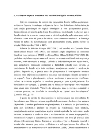 3.2 Roberto Campos e a corrente não nacionalista ligada ao setor público
Entre os economistas da corrente não nacionalista do setor público, destacaram-
se Roberto Campos, Lucas Lopes e Glycon de Paiva. Eles defendiam a industrialização
com ampla participação do capital estrangeiro e com planejamento parcial.
Caracterizavam-se também pela defesa de políticas de estabilização e achavam que o
Estado não devia ocupar os espaços onde a iniciativa privada podia atuar com maior
eficiência. Esses eram os pontos de contato com a corrente neoliberal. A diferença
residia na defesa da industrialização com planejamento estatal, porém parcial ou
setorial (Bielschowsky, 1988, p. 123).
Roberto de Oliveira Campos (1917-2001) foi membro da Comissão Mista
Brasil-Estados Unidos (1951-1953), que realizou amplo diagnóstico da economia
brasileira e que originou o BNDES e o Grupo Misto CEPAL/BNDES (1953/1955). Ele
preferia o capital estrangeiro ao estatal, mesmo em setores considerados de segurança
nacional, como mineração e energia. Defendia a industrialização com apoio estatal,
pois considerava necessário compensar a debilidade privada para investir. A
participação do Estado seria feita mediante planejamento parcial e coordenação
política. Segundo ela, a grande meta do planejamento é “contingenciar recursos
escassos entre objetivos concorrentes e escalonar sua utilização eficiente no tempo e
no espaço”. Com o planejamento, pode-se maximizar o crescimento econômico,
reduzir o consumo supérfluo e canalizar poupanças pelo aperfeiçoamento dos
mecanismos de captação. O governo tem “a faculdade telescópica” para visualizar
onde atuar com prioridade. “Através da tributação, pode o governo comprimir o
consumo presente em benefício da acumulação de capital para investimentos”
(Campos, 1952, p. 16).
O ponto de partida do planejamento é o recenseamento das necessidades de
investimento, nos diferentes setores, seguido do levantamento das fontes dos recursos
disponíveis. O critério preferencial do planejamento é a melhoria da produtividade;
para isso, escolhem-se primeiro os projetos de rentabilidade mais imediata,
principalmente aqueles suscetíveis de atrair a iniciativa privada. De outra parte, sendo
escassos os recursos, e tendo em vista o máximo retorno no menor tempo possível,
recomendava Campos a concentração dos investimentos em áreas já providas com
alguma infra-estrutura básica. Tornava-se necessário evitar a dispersão espacial e
setorial dos recursos, para evitar a diluição e o enfraquecimento dos efeitos de
encadeamento e de multiplicação dos investimentos. Assim, Campos recomendava a
 