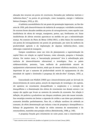 alocação dos recursos em pontos de crescimento, formados por indústrias motrizes e
indústrias-chave,67
ou pontos de germinação, como transporte, energia e indústrias
básicas (Campos, 1952, p. 22).
A indústria automobilística foi um ponto de germinação importante, no fim dos
anos de 1950, pelo desenvolvimento da indústria de autopeças e atividades correlatas.
Os recursos foram alocados também em pontos de estrangulamento, como aqueles com
insuficiência de oferta de energia, transportes, portos, aço, fertilizantes etc. Essas
insuficiências de ofertas setoriais agravam-se na medida em que a industrialização
avança. No contexto do Plano de Metas (1956/1961), a idéia básica foi transformar
tais pontos de estrangulamento em pontos de germinação, por meio da melhoria da
produtividade agrícola e da implantação de algumas indústrias-chave, como
siderurgia e material de transporte.
Campos considerava como um vício do planejamento a superestimação do
capital físico em relação ao capital humano, como educação, pesquisa e formação
técnica. Em muitos casos, a “mecanização prematura” leva à subutilização pela
carência de desenvolvimento educacional e tecnológico. Para os países
subdesenvolvidos, portanto, “uma melhoria de produtividade através de
equipamentos relativamente baratos, ainda que de menor eficiência mecânica, é mais
importante do que o aumento de produtividade através de equipamentos de alta
densidade de capital e destinados à poupança de mão-de-obra” (Campos, 1952, p.
29).
Concordando com Wallich (1969) que o desenvolvimento pode ser derivado do
desenvolvimento de outros países, através da importação de tecnologia e de capitais,
ele apostava no crescimento desequilibrado: o surgimento e a correção de
desequilíbrios e a disseminação dos efeitos do crescimento nos demais setores e no
espaço são opções que levam ao aumento do tamanho da economia. Em relação à
inflação, ele preferia o gradualismo aos choques ortodoxos, para não causar recessão.
Sua estratégia consistia em limitar a expansão do crédito a um ritmo que permitisse à
economia desinflar paulatinamente. Para ele, a inflação resultava do estímulo ao
consumo, do efeito demonstração que reduzia a taxa de poupança e desequilibrava o
balanço de pagamentos. Em relação às visões extremas do monetarismo e do
estruturalismo, mantinha uma posição eclética (Bielschowsky, 1988, p. 140).
A poupança forçada gera crescimento no curto prazo, mas a concentração de
67
Estes conceitos serão tratados com detalhes no Capítulo 8, do livro do Autor (Souza, 2005).
 