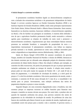4 Inácio Rangel e a corrente socialista
O pensamento econômico brasileiro ligado ao desenvolvimento completa-se
com a inclusão dos economistas socialistas e do pensamento independente de Inácio
Rangel. A corrente socialista ligava-se ao Partido Comunista Brasileiro (PCB) e ao
Instituto Superior de Estudos Brasileiros (ISEB), tendo como principais representantes
Caio Prado Júnior, Nelson Werneck Sodré e Alberto Passos Guimarães. Esses autores,
baseando-se na doutrina marxista, buscavam viabilizar o desenvolvimento capitalista
no Brasil, a fim de facilitar sua passagem ao socialismo. A maioria deles defendia a
tese de que a agricultura brasileira permanecia feudal, sendo necessária a reforma
agrária para transformar as relações de trabalho do meio rural e promover o
desenvolvimento econômico. Argumentavam que duas contradições básicas estavam
presentes na sociedade brasileira: o monopólio da propriedade da terra e o
imperialismo internacional. O planejamento econômico, com ênfase na empresa
privada nacional e no Estado, apresentava-se como uma condição necessária para
evitar a dependência ao imperialismo externo (Bielschowsky, 1988, p. 284).
Inácio de Moura Rangel (1914-1994) foi assessor econômico do governo
Vargas, membro do Conselho Nacional do Petróleo e técnico do BNDES. Destacou-se
das demais correntes por ter efetuado uma adaptação própria de elementos teóricos
provenientes de Adam Smith, Keynes e Marx. Em relação à inflação, por exemplo, ao
contrário da idéia monetarista, ele partiu do pressuposto de que os preços apresentam
variações autônomas em relação ao estoque de moeda. A relação entre moeda e
preços pode ser vista pelo exame da equação de Fischer: Mv = pY, onde M são os
meios de pagamentos, v a velocidade de circulação da moeda, p o nível geral de
preços e Y o nível da atividade econômica. Pela teoria quantitativa da moeda, sendo v
constante, o aumento de M não causa elevação de Y, mas de p: a causalidade é da
moeda para os preços. Inversamente, uma redução autônoma dos meios de
pagamentos deprime os preços e causa recessão.
Segundo Rangel, em uma economia oligopolizada como a brasileira, isso não
acontece porque as empresas recorrem ao crédito bancário para financiar seus
estoques e mantêm ou mesmo elevam seus preços. Por outro lado, o produto não cai
quando há expansão autônoma dos preços, mas provoca aumento dos meios de
pagamentos ou da velocidade de circulação da moeda. Os problemas de caixa dos
bancos são resolvidos pelo Banco Central ou por emissão de moeda, implicando que a
causalidade ocorre dos preços para a moeda e não o contrário. O governo exerce, a
 