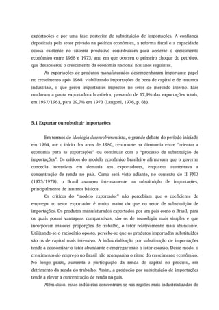 exportações e por uma fase posterior de substituição de importações. A confiança
depositada pelo setor privado na política econômica, a reforma fiscal e a capacidade
ociosa existente no sistema produtivo contribuíram para acelerar o crescimento
econômico entre 1968 e 1973, ano em que ocorreu o primeiro choque do petróleo,
que desacelerou o crescimento da economia nacional nos anos seguintes.
As exportações de produtos manufaturados desempenharam importante papel
no crescimento após 1968, viabilizando importações de bens de capital e de insumos
industriais, o que gerou importantes impactos no setor de mercado interno. Elas
mudaram a pauta exportadora brasileira, passando de 17,9% das exportações totais,
em 1957/1961, para 29,7% em 1973 (Langoni, 1976, p. 61).
5.1 Exportar ou substituir importações
Em termos de ideologia desenvolvimentista, o grande debate do período iniciado
em 1964, até o início dos anos de 1980, centrou-se na dicotomia entre “orientar a
economia para as exportações” ou continuar com o “processo de substituição de
importações”. Os críticos do modelo econômico brasileiro afirmavam que o governo
concedia incentivos em demasia aos exportadores, enquanto aumentava a
concentração de renda no país. Como será visto adiante, no contexto do II PND
(1975/1979), o Brasil avançou intensamente na substituição de importações,
principalmente de insumos básicos.
Os críticos do “modelo exportador” não percebiam que o coeficiente de
emprego no setor exportador é muito maior do que no setor de substituição de
importações. Os produtos manufaturados exportados por um país como o Brasil, para
os quais possui vantagens comparativas, são os de tecnologia mais simples e que
incorporam maiores proporções de trabalho, o fator relativamente mais abundante.
Utilizando-se o raciocínio oposto, percebe-se que os produtos importados substituídos
são os de capital mais intensivo. A industrialização por substituição de importações
tende a economizar o fator abundante e empregar mais o fator escasso. Desse modo, o
crescimento do emprego no Brasil não acompanha o ritmo do crescimento econômico.
No longo prazo, aumenta a participação da renda do capital no produto, em
detrimento da renda do trabalho. Assim, a produção por substituição de importações
tende a elevar a concentração de renda no país.
Além disso, essas indústrias concentram-se nas regiões mais industrializadas do
 