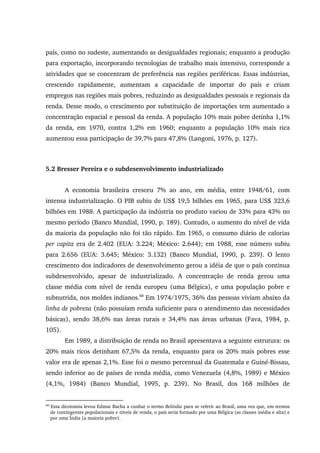 país, como no sudeste, aumentando as desigualdades regionais; enquanto a produção
para exportação, incorporando tecnologias de trabalho mais intensivo, corresponde a
atividades que se concentram de preferência nas regiões periféricas. Essas indústrias,
crescendo rapidamente, aumentam a capacidade de importar do país e criam
empregos nas regiões mais pobres, reduzindo as desigualdades pessoais e regionais da
renda. Desse modo, o crescimento por substituição de importações tem aumentado a
concentração espacial e pessoal da renda. A população 10% mais pobre detinha 1,1%
da renda, em 1970, contra 1,2% em 1960; enquanto a população 10% mais rica
aumentou essa participação de 39,7% para 47,8% (Langoni, 1976, p. 127).
5.2 Bresser Pereira e o subdesenvolvimento industrializado
A economia brasileira cresceu 7% ao ano, em média, entre 1948/61, com
intensa industrialização. O PIB subiu de US$ 19,5 bilhões em 1965, para US$ 323,6
bilhões em 1988. A participação da indústria no produto variou de 33% para 43% no
mesmo período (Banco Mundial, 1990, p. 189). Contudo, o aumento do nível de vida
da maioria da população não foi tão rápido. Em 1965, o consumo diário de calorias
per capita era de 2.402 (EUA: 3.224; México: 2.644); em 1988, esse número subiu
para 2.656 (EUA: 3.645; México: 3.132) (Banco Mundial, 1990, p. 239). O lento
crescimento dos indicadores de desenvolvimento gerou a idéia de que o país continua
subdesenvolvido, apesar de industrializado. A concentração de renda gerou uma
classe média com nível de renda europeu (uma Bélgica), e uma população pobre e
subnutrida, nos moldes indianos.68
Em 1974/1975, 36% das pessoas viviam abaixo da
linha de pobreza (não possuíam renda suficiente para o atendimento das necessidades
básicas), sendo 38,6% nas áreas rurais e 34,4% nas áreas urbanas (Fava, 1984, p.
105).
Em 1989, a distribuição de renda no Brasil apresentava a seguinte estrutura: os
20% mais ricos detinham 67,5% da renda, enquanto para os 20% mais pobres esse
valor era de apenas 2,1%. Esse foi o mesmo percentual da Guatemala e Guiné-Bissau,
sendo inferior ao de países de renda média, como Venezuela (4,8%, 1989) e México
(4,1%, 1984) (Banco Mundial, 1995, p. 239). No Brasil, dos 168 milhões de
68
Essa dicotomia levou Edmar Bacha a cunhar o termo Belíndia para se referir ao Brasil, uma vez que, em termos
de contingentes populacionais e níveis de renda, o país seria formado por uma Bélgica (as classes média e alta) e
por uma Índia (a maioria pobre).
 