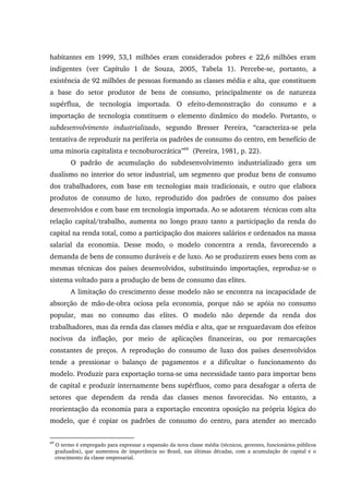 habitantes em 1999, 53,1 milhões eram considerados pobres e 22,6 milhões eram
indigentes (ver Capítulo 1 de Souza, 2005, Tabela 1). Percebe-se, portanto, a
existência de 92 milhões de pessoas formando as classes média e alta, que constituem
a base do setor produtor de bens de consumo, principalmente os de natureza
supérflua, de tecnologia importada. O efeito-demonstração do consumo e a
importação de tecnologia constituem o elemento dinâmico do modelo. Portanto, o
subdesenvolvimento industrializado, segundo Bresser Pereira, “caracteriza-se pela
tentativa de reproduzir na periferia os padrões de consumo do centro, em benefício de
uma minoria capitalista e tecnoburocrática”69
(Pereira, 1981, p. 22).
O padrão de acumulação do subdesenvolvimento industrializado gera um
dualismo no interior do setor industrial, um segmento que produz bens de consumo
dos trabalhadores, com base em tecnologias mais tradicionais, e outro que elabora
produtos de consumo de luxo, reproduzido dos padrões de consumo dos países
desenvolvidos e com base em tecnologia importada. Ao se adotarem técnicas com alta
relação capital/trabalho, aumenta no longo prazo tanto a participação da renda do
capital na renda total, como a participação dos maiores salários e ordenados na massa
salarial da economia. Desse modo, o modelo concentra a renda, favorecendo a
demanda de bens de consumo duráveis e de luxo. Ao se produzirem esses bens com as
mesmas técnicas dos países desenvolvidos, substituindo importações, reproduz-se o
sistema voltado para a produção de bens de consumo das elites.
A limitação do crescimento desse modelo não se encontra na incapacidade de
absorção de mão-de-obra ociosa pela economia, porque não se apóia no consumo
popular, mas no consumo das elites. O modelo não depende da renda dos
trabalhadores, mas da renda das classes média e alta, que se resguardavam dos efeitos
nocivos da inflação, por meio de aplicações financeiras, ou por remarcações
constantes de preços. A reprodução do consumo de luxo dos países desenvolvidos
tende a pressionar o balanço de pagamentos e a dificultar o funcionamento do
modelo. Produzir para exportação torna-se uma necessidade tanto para importar bens
de capital e produzir internamente bens supérfluos, como para desafogar a oferta de
setores que dependem da renda das classes menos favorecidas. No entanto, a
reorientação da economia para a exportação encontra oposição na própria lógica do
modelo, que é copiar os padrões de consumo do centro, para atender ao mercado
69
O termo é empregado para expressar a expansão da nova classe média (técnicos, gerentes, funcionários públicos
graduados), que aumentou de importância no Brasil, nas últimas décadas, com a acumulação de capital e o
crescimento da classe empresarial.
 