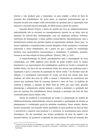 interno, e não produzir para a exportação, ou para ampliar a oferta de bens de
consumo dos trabalhadores. De outra parte, as empresas multinacionais que se
instalam no país nem sempre estão interessadas em produzir para a exportação, mas
abastecer o mercado interno protegido, de difícil acesso a partir do exterior.
Segundo Bresser Pereira, o limite do modelo que leva ao subdesenvolvimento
industrializado não se encontra no estrangulamento externo ou na baixa taxa de
absorção da mão-de-obra desempregada, mas em mudanças políticas violentas,
suscetíveis de desorganizar a classe política estatal/liberal, simultaneamente com o
fortalecimento político dos partidos ligados às organizações sindicais. Nesse caso, “as
classes capitalista e tecnoburocrática seriam obrigadas a fazer constantes e crescentes
concessões à classe trabalhadora, até o ponto em que o padrão de acumulação
perdesse suas características concentradoras e excludentes. O problema, portanto,
resume-se em uma relação de forças políticas” (Pereira, 1981, p. 319).
A redemocratização do Brasil, principalmente após a promulgação da nova
Constituição, em 1988, implicou nova divisão do poder político entre as classes
dominantes e os representantes dos trabalhadores, poderia ter levado a variações do
modelo básico, em favor de um crescimento maior dos setores que produzem para a
exportação e para o consumo da população de menor renda.70
As elevadas taxas de
inflação e a conseqüente concentração de renda, em favor das classes mais ricas
tendiam, até início dos anos de 1990, a manter o dinamismo de crescimento dos
setores que produzem bens de consumo duráveis e bens de luxo. As políticas de
combate à inflação, a exemplo do Plano Real de 1994, por outro lado, gerando
desemprego e achatamento salarial, tendem a reduzir a demanda e a produção dos
bens de consumo dos trabalhadores, pouco afetando a produção dos bens de luxo
consumida pelas classes média e alta.
Diante da tendência à concentração de renda e à manutenção do modelo de
subdesenvolvimento industrializado, torna-se necessária a participação do Estado no
planejamento e coordenação geral da atividade econômica. Nesse sentido, Bresser
Pereira recomenda: (a) conceder menor prioridade ao setor produtor de bens de luxo
e incentivá-lo a exportar seus produtos e a reorientar os investimentos para setores
estratégicos; (b) dar prioridade aos setores produtores de bens de capital e de
insumos básicos; (c) promover a expansão do setor produtor de bens de consumo dos
70
O governo Lula, do Partido dos Trabalhadores, no poder desde 1-1-2003, continuou com a política macroeconômica do
governo Fernando Henrique Cardoso, de centro-direita, procurando a estabilização econômica e o crescimento das
exportações.
 