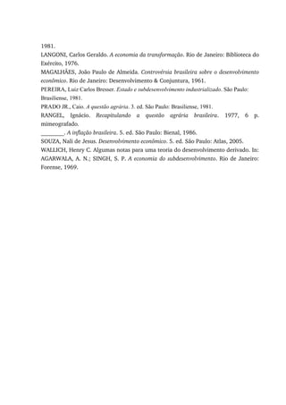 1981.
LANGONI, Carlos Geraldo. A economia da transformação. Rio de Janeiro: Biblioteca do
Exército, 1976.
MAGALHÃES, João Paulo de Almeida. Controvérsia brasileira sobre o desenvolvimento
econômico. Rio de Janeiro: Desenvolvimento & Conjuntura, 1961.
PEREIRA, Luiz Carlos Bresser. Estado e subdesenvolvimento industrializado. São Paulo:
Brasiliense, 1981.
PRADO JR., Caio. A questão agrária. 3. ed. São Paulo: Brasiliense, 1981.
RANGEL, Ignácio. Recapitulando a questão agrária brasileira. 1977, 6 p.
mimeografado.
________. A inflação brasileira. 5. ed. São Paulo: Bienal, 1986.
SOUZA, Nali de Jesus. Desenvolvimento econômico. 5. ed. São Paulo: Atlas, 2005.
WALLICH, Henry C. Algumas notas para uma teoria do desenvolvimento derivado. In:
AGARWALA, A. N.; SINGH, S. P. A economia do subdesenvolvimento. Rio de Janeiro:
Forense, 1969.
 