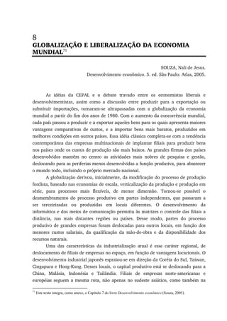 8
GLOBALIZAÇÃO E LIBERALIZAÇÃO DA ECONOMIA
MUNDIAL71
SOUZA, Nali de Jesus.
Desenvolvimento econômico. 5. ed. São Paulo: Atlas, 2005.
As idéias da CEPAL e o debate travado entre os economistas liberais e
desenvolvimentistas, assim como a discussão entre produzir para a exportação ou
substituir importações, tornaram-se ultrapassadas com a globalização da economia
mundial a partir do fim dos anos de 1980. Com o aumento da concorrência mundial,
cada país passou a produzir e a exportar aqueles bens para os quais apresenta maiores
vantagens comparativas de custos, e a importar bens mais baratos, produzidos em
melhores condições em outros países. Essa idéia clássica completa-se com a tendência
contemporânea das empresas multinacionais de implantar filiais para produzir bens
nos países onde os custos de produção são mais baixos. As grandes firmas dos países
desenvolvidos mantêm no centro as atividades mais nobres de pesquisa e gestão,
deslocando para as periferias menos desenvolvidas a função produtiva, para abastecer
o mundo todo, incluindo o próprio mercado nacional.
A globalização derivou, inicialmente, da modificação do processo de produção
fordista, baseado nas economias de escala, verticalização da produção e produção em
série, para processos mais flexíveis, de menor dimensão. Tornou-se possível o
desmembramento do processo produtivo em partes independentes, que passaram a
ser terceirizadas ou produzidas em locais diferentes. O desenvolvimento da
informática e dos meios de comunicação permitiu às matrizes o controle das filiais a
distância, nas mais distantes regiões ou países. Desse modo, partes do processo
produtivo de grandes empresas foram deslocadas para outros locais, em função dos
menores custos salariais, da qualificação da mão-de-obra e da disponibilidade dos
recursos naturais.
Uma das características da industrialização atual é esse caráter regional, de
deslocamento de filiais de empresas no espaço, em função de vantagens locacionais. O
desenvolvimento industrial japonês espraiou-se em direção da Coréia do Sul, Taiwan,
Cingapura e Hong-Kong. Desses locais, o capital produtivo está se deslocando para a
China, Malásia, Indonésia e Tailândia. Filiais de empresas norte-americanas e
européias seguem a mesma rota, não apenas no sudeste asiático, como também na
71
Este texto integra, como anexo, o Capítulo 7 do livro Desenvolvimento econômico (Souza, 2005).
 