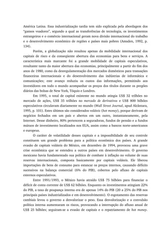 América Latina. Essa industrialização tardia tem sido explicada pela abordagem dos
“gansos voadores”, segundo a qual as transferências de tecnologia, os investimentos
estrangeiros e o comércio internacional geram nova divisão internacional do trabalho
e o desenvolvimento econômico de regiões e países mais pobres (Amsden, 1992, p.
134).
Porém, a globalização não resultou apenas da mobilidade internacional dos
capitais de risco e da conseqüente abertura das economias para bens e serviços. A
característica mais marcante foi a grande mobilidade de capitais especulativos,
resultante tanto da maior abertura das economias, principalmente a partir do fim dos
anos de 1980, como da desregulamentação dos mercados domésticos para transações
financeiras internacionais e do desenvolvimento das indústrias de informática e
comunicações; este avanço reduziu os custos das informações, permitindo aos
investidores em todo o mundo acompanhar os preços dos títulos durante os pregões
diários das bolsas de New York, Tóquio e Londres.
Em 1995, o total de capital existente no mundo atingia US$ 32 trilhões no
mercado de ações, US$ 35 trilhões no mercado de derivativos e US$ 800 bilhões
especulativos circulavam diariamente no mundo (Wall Street Journal, apud Alcântara,
1995, p. 101). Estes últimos são considerados voláteis (hot money), porque derivam de
negócios fechados em um país e abertos em um outro, instantaneamente, pela
Internet. Desse dinheiro, 80% pertencem a seguradoras, fundos de pensão e a fundos
mútuos de investimento localizados nos EUA, assim como a bancos norte-americanos
e europeus.
O caráter de volatilidade desses capitais e a impossibilidade de seu controle
constituem um grande problema para a política econômica dos países. A grande
evasão de capitais voláteis do México, em dezembro de 1994, provocou uma grave
crise econômica que se estendeu a outros países em desenvolvimento. O governo
mexicano havia fundamentado sua política de combate à inflação no volume de suas
reservas internacionais, composta basicamente por capitais voláteis. Ele liberou
importações de bens de consumo para estancar os preços internos, causando déficits
sucessivos na balança comercial (6% do PIB), cobertos pelo afluxo de capitais
externos especulativos.
Entre 1991/1993, o México havia atraído US$ 75 bilhões para financiar o
déficit de conta corrente de US$ 62 bilhões. Enquanto os investimentos atingiam 22%
do PIB, a taxa de poupança interna era de apenas 14% do PIB (20 a 25% do PIB nos
principais países industrializados e em desenvolvimento). O esgotamento das reservas
cambiais levou o governo a desvalorizar o peso. Essa desvalorização e a convulsão
política interna aumentaram os riscos, provocando a interrupção do afluxo anual de
US$ 25 bilhões; seguiram-se a evasão de capitais e o repatriamento de hot money.
 
