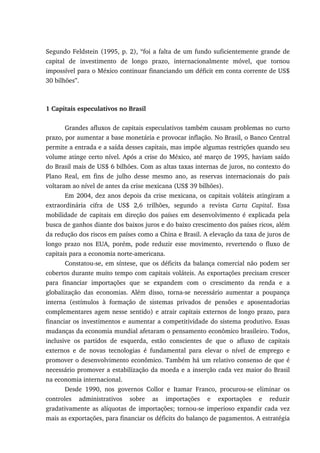 Segundo Feldstein (1995, p. 2), “foi a falta de um fundo suficientemente grande de
capital de investimento de longo prazo, internacionalmente móvel, que tornou
impossível para o México continuar financiando um déficit em conta corrente de US$
30 bilhões”.
1 Capitais especulativos no Brasil
Grandes afluxos de capitais especulativos também causam problemas no curto
prazo, por aumentar a base monetária e provocar inflação. No Brasil, o Banco Central
permite a entrada e a saída desses capitais, mas impõe algumas restrições quando seu
volume atinge certo nível. Após a crise do México, até março de 1995, haviam saído
do Brasil mais de US$ 6 bilhões. Com as altas taxas internas de juros, no contexto do
Plano Real, em fins de julho desse mesmo ano, as reservas internacionais do país
voltaram ao nível de antes da crise mexicana (US$ 39 bilhões).
Em 2004, dez anos depois da crise mexicana, os capitais voláteis atingiram a
extraordinária cifra de US$ 2,6 trilhões, segundo a revista Carta Capital. Essa
mobilidade de capitais em direção dos países em desenvolvimento é explicada pela
busca de ganhos diante dos baixos juros e do baixo crescimento dos países ricos, além
da redução dos riscos em países como a China e Brasil. A elevação da taxa de juros de
longo prazo nos EUA, porém, pode reduzir esse movimento, revertendo o fluxo de
capitais para a economia norte-americana.
Constatou-se, em síntese, que os déficits da balança comercial não podem ser
cobertos durante muito tempo com capitais voláteis. As exportações precisam crescer
para financiar importações que se expandem com o crescimento da renda e a
globalização das economias. Além disso, torna-se necessário aumentar a poupança
interna (estímulos à formação de sistemas privados de pensões e aposentadorias
complementares agem nesse sentido) e atrair capitais externos de longo prazo, para
financiar os investimentos e aumentar a competitividade do sistema produtivo. Essas
mudanças da economia mundial afetaram o pensamento econômico brasileiro. Todos,
inclusive os partidos de esquerda, estão conscientes de que o afluxo de capitais
externos e de novas tecnologias é fundamental para elevar o nível de emprego e
promover o desenvolvimento econômico. Também há um relativo consenso de que é
necessário promover a estabilização da moeda e a inserção cada vez maior do Brasil
na economia internacional.
Desde 1990, nos governos Collor e Itamar Franco, procurou-se eliminar os
controles administrativos sobre as importações e exportações e reduzir
gradativamente as alíquotas de importações; tornou-se imperioso expandir cada vez
mais as exportações, para financiar os déficits do balanço de pagamentos. A estratégia
 