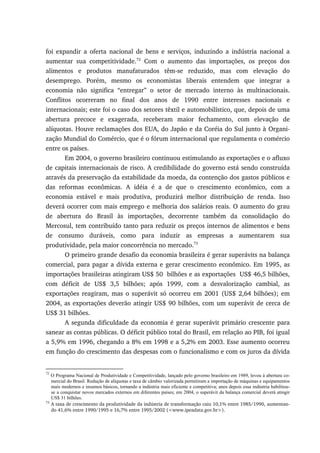 foi expandir a oferta nacional de bens e serviços, induzindo a indústria nacional a
aumentar sua competitividade.72
Com o aumento das importações, os preços dos
alimentos e produtos manufaturados têm-se reduzido, mas com elevação do
desemprego. Porém, mesmo os economistas liberais entendem que integrar a
economia não significa “entregar” o setor de mercado interno às multinacionais.
Conflitos ocorreram no final dos anos de 1990 entre interesses nacionais e
internacionais; este foi o caso dos setores têxtil e automobilístico, que, depois de uma
abertura precoce e exagerada, receberam maior fechamento, com elevação de
alíquotas. Houve reclamações dos EUA, do Japão e da Coréia do Sul junto à Organi-
zação Mundial do Comércio, que é o fórum internacional que regulamenta o comércio
entre os países.
Em 2004, o governo brasileiro continuou estimulando as exportações e o afluxo
de capitais internacionais de risco. A credibilidade do governo está sendo construída
através da preservação da estabilidade da moeda, da contenção dos gastos públicos e
das reformas econômicas. A idéia é a de que o crescimento econômico, com a
economia estável e mais produtiva, produzirá melhor distribuição de renda. Isso
deverá ocorrer com mais emprego e melhoria dos salários reais. O aumento do grau
de abertura do Brasil às importações, decorrente também da consolidação do
Mercosul, tem contribuído tanto para reduzir os preços internos de alimentos e bens
de consumo duráveis, como para induzir as empresas a aumentarem sua
produtividade, pela maior concorrência no mercado.73
O primeiro grande desafio da economia brasileira é gerar superávits na balança
comercial, para pagar a dívida externa e gerar crescimento econômico. Em 1995, as
importações brasileiras atingiram US$ 50 bilhões e as exportações US$ 46,5 bilhões,
com déficit de US$ 3,5 bilhões; após 1999, com a desvalorização cambial, as
exportações reagiram, mas o superávit só ocorreu em 2001 (US$ 2,64 bilhões); em
2004, as exportações deverão atingir US$ 90 bilhões, com um superávit de cerca de
US$ 31 bilhões.
A segunda dificuldade da economia é gerar superávit primário crescente para
sanear as contas públicas. O déficit público total do Brasil, em relação ao PIB, foi igual
a 5,9% em 1996, chegando a 8% em 1998 e a 5,2% em 2003. Esse aumento ocorreu
em função do crescimento das despesas com o funcionalismo e com os juros da dívida
72
O Programa Nacional de Produtividade e Competitividade, lançado pelo governo brasileiro em 1989, levou à abertura co-
mercial do Brasil. Redução de alíquotas e taxa de câmbio valorizada permitiram a importação de máquinas e equipamentos
mais modernos e insumos básicos, tornando a indústria mais eficiente e competitiva; anos depois essa indústria habilitou-
se a conquistar novos mercados externos em diferentes países; em 2004, o superávit da balança comercial deverá atingir
US$ 31 bilhões.
73
A taxa de crescimento da produtividade da indústria de transformação caiu 10,1% entre 1985/1990, aumentan-
do 41,6% entre 1990/1995 e 16,7% entre 1995/2002 (<www.ipeadata.gov.br>).
 