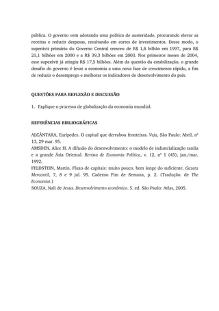 pública. O governo vem adotando uma política de austeridade, procurando elevar as
receitas e reduzir despesas, resultando em cortes de investimentos. Desse modo, o
superávit primário do Governo Central cresceu de R$ 1,8 bilhão em 1997, para R$
21,1 bilhões em 2000 e a R$ 39,3 bilhões em 2003. Nos primeiros meses de 2004,
esse superávit já atingiu R$ 17,5 bilhões. Além da questão da estabilização, o grande
desafio do governo é levar a economia a uma nova fase de crescimento rápido, a fim
de reduzir o desemprego e melhorar os indicadores de desenvolvimento do país.
QUESTÕES PARA REFLEXÃO E DISCUSSÃO
1. Explique o processo de globalização da economia mundial.
REFERÊNCIAS BIBLIOGRÁFICAS
ALCÂNTARA, Eurípedes. O capital que derrubou fronteiras. Veja, São Paulo: Abril, no
13, 29 mar. 95.
AMSDEN, Alice H. A difusão do desenvolvimento: o modelo de industrialização tardia
e a grande Ásia Oriental. Revista de Economia Política, v. 12, no
1 (45), jan./mar.
1992.
FELDSTEIN, Martin. Fluxo de capitais: muito pouco, bem longe do suficiente. Gazeta
Mercantil, 7, 8 e 9 jul. 95. Caderno Fim de Semana, p. 2. (Tradução. de The
Economist.)
SOUZA, Nali de Jesus. Desenvolvimento econômico. 5. ed. São Paulo: Atlas, 2005.
 