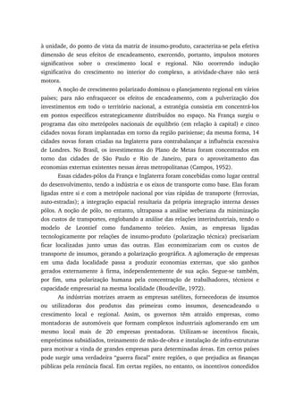 à unidade, do ponto de vista da matriz de insumo-produto, caracteriza-se pela efetiva
dimensão de seus efeitos de encadeamento, exercendo, portanto, impulsos motores
significativos sobre o crescimento local e regional. Não ocorrendo indução
significativa do crescimento no interior do complexo, a atividade-chave não será
motora.
A noção de crescimento polarizado dominou o planejamento regional em vários
países; para não enfraquecer os efeitos de encadeamento, com a pulverização dos
investimentos em todo o território nacional, a estratégia consistia em concentrá-los
em pontos específicos estrategicamente distribuídos no espaço. Na França surgiu o
programa das oito metrópoles nacionais de equilíbrio (em relação à capital) e cinco
cidades novas foram implantadas em torno da região parisiense; da mesma forma, 14
cidades novas foram criadas na Inglaterra para contrabalançar a influência excessiva
de Londres. No Brasil, os investimentos do Plano de Metas foram concentrados em
torno das cidades de São Paulo e Rio de Janeiro, para o aproveitamento das
economias externas existentes nessas áreas metropolitanas (Campos, 1952).
Essas cidades-pólos da França e Inglaterra foram concebidas como lugar central
do desenvolvimento, tendo a indústria e os eixos de transporte como base. Elas foram
ligadas entre si e com a metrópole nacional por vias rápidas de transporte (ferrovias,
auto-estradas); a integração espacial resultaria da própria integração interna desses
pólos. A noção de pólo, no entanto, ultrapassa a análise weberiana da minimização
dos custos de transportes, englobando a análise das relações interindustriais, tendo o
modelo de Leontief como fundamento teórico. Assim, as empresas ligadas
tecnologicamente por relações de insumo-produto (polarização técnica) precisariam
ficar localizadas junto umas das outras. Elas economizariam com os custos de
transporte de insumos, gerando a polarização geográfica. A aglomeração de empresas
em uma dada localidade passa a produzir economias externas, que são ganhos
gerados externamente à firma, independentemente de sua ação. Segue-se também,
por fim, uma polarização humana pela concentração de trabalhadores, técnicos e
capacidade empresarial na mesma localidade (Boudeville, 1972).
As indústrias motrizes atraem as empresas satélites, fornecedoras de insumos
ou utilizadoras dos produtos das primeiras como insumos, desencadeando o
crescimento local e regional. Assim, os governos têm atraído empresas, como
montadoras de automóveis que formam complexos industriais aglomerando em um
mesmo local mais de 20 empresas prestadoras. Utilizam-se incentivos fiscais,
empréstimos subsidiados, treinamento de mão-de-obra e instalação de infra-estruturas
para motivar a vinda de grandes empresas para determinadas áreas. Em certos países
pode surgir uma verdadeira “guerra fiscal” entre regiões, o que prejudica as finanças
públicas pela renúncia fiscal. Em certas regiões, no entanto, os incentivos concedidos
 