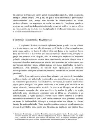 às empresas motrizes nem sempre geram os resultados esperados. Citam-se casos na
França e Canadá (Polèse, 1994, p. 95) em que as novas empresas não provocaram o
desenvolvimento local, porque suas relações de insumo-produto se deram,
preferencialmente, com a economia nacional e com o exterior. Pior do que isso são os
enclaves, ou complexos industriais implantados em certas regiões, em que os efeitos
de encadeamento da produção e de multiplicação de renda ocorreram com o exterior
e não com as economias nacionais.76
2 Economias e deseconomias de aglomeração
O surgimento de deseconomias de aglomeração nos grandes centros urbanos
tem levado as empresas a se relocalizarem na periferia das regiões metropolitanas e
para outras regiões, em busca de mão-de-obra mais barata e de incentivos fiscais.
Essas deseconomias se manifestam pelo encarecimento do fator trabalho, elevação dos
preços dos terrenos e dos aluguéis, falta de espaço para expansão das empresas,
poluição e congestionamento urbano. Essas deseconomias externas atingem mais as
empresas industriais, particularmente aquelas que necessitam de muito espaço para
movimentar materiais e as que utilizam mão-de-obra menos qualificada e em maiores
quantidades. Pelo contrário, os serviços mais especializados e atividades
tecnologicamente avançadas continuam preferindo localizar-se nos centros nacionais
principais.
A idéia de um pólo central, motor do crescimento, e de uma periferia agrícola e
subdesenvolvida, a ser polarizada, corresponde a uma simplificação errônea da teoria
do crescimento polarizado de François Perroux. Na verdade, ele supôs a existência de
alguns pólos principais, com porte semelhante, e de vários pólos secundários, de
menor dimensão, hierarquizados, servindo de ponte e de filtragem aos efeitos de
encadeamento emanados dos pólos superiores. As noções de pólo e de região
polarizada estão intimamente associadas com as idéias de urbanização e de
industrialização. A região polarizada contém vários centros urbanos e industriais
secundários relacionando-se com o pólo central dinâmico. Estão presentes, portanto,
as noções de funcionalidade, hierarquia e heterogeneidade nas relações do pólo no
interior da região polarizada. “Existe uma hierarquia no poder de encadeamento dos
setores de atividades, como existe uma hierarquia na irradiação das cidades. Essas
76
Complexos de mineração no interior de regiões, ou mesmo, junto a portos de exportação, podem
constituir exemplos de enclaves industriais implantados em regiões subdesenvolvidas. Em muitos
casos, o enclave é inevitável pela ausência de mercados locais. A solução é diversificar paulati-
namente a estrutura produtiva local, implantando-se atividades integradas ao pólo principal.
 