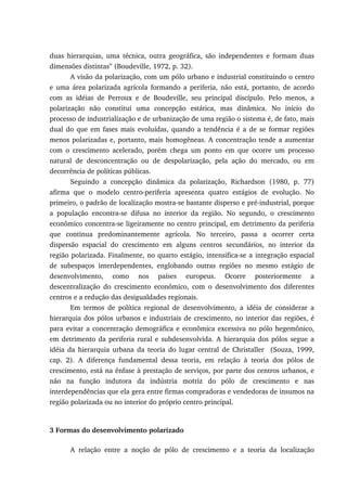duas hierarquias, uma técnica, outra geográfica, são independentes e formam duas
dimensões distintas” (Boudeville, 1972, p. 32).
A visão da polarização, com um pólo urbano e industrial constituindo o centro
e uma área polarizada agrícola formando a periferia, não está, portanto, de acordo
com as idéias de Perroux e de Boudeville, seu principal discípulo. Pelo menos, a
polarização não constitui uma concepção estática, mas dinâmica. No início do
processo de industrialização e de urbanização de uma região o sistema é, de fato, mais
dual do que em fases mais evoluídas, quando a tendência é a de se formar regiões
menos polarizadas e, portanto, mais homogêneas. A concentração tende a aumentar
com o crescimento acelerado, porém chega um ponto em que ocorre um processo
natural de desconcentração ou de despolarização, pela ação do mercado, ou em
decorrência de políticas públicas.
Seguindo a concepção dinâmica da polarização, Richardson (1980, p. 77)
afirma que o modelo centro-periferia apresenta quatro estágios de evolução. No
primeiro, o padrão de localização mostra-se bastante disperso e pré-industrial, porque
a população encontra-se difusa no interior da região. No segundo, o crescimento
econômico concentra-se ligeiramente no centro principal, em detrimento da periferia
que continua predominantemente agrícola. No terceiro, passa a ocorrer certa
dispersão espacial do crescimento em alguns centros secundários, no interior da
região polarizada. Finalmente, no quarto estágio, intensifica-se a integração espacial
de subespaços interdependentes, englobando outras regiões no mesmo estágio de
desenvolvimento, como nos países europeus. Ocorre posteriormente a
descentralização do crescimento econômico, com o desenvolvimento dos diferentes
centros e a redução das desigualdades regionais.
Em termos de política regional de desenvolvimento, a idéia de considerar a
hierarquia dos pólos urbanos e industriais de crescimento, no interior das regiões, é
para evitar a concentração demográfica e econômica excessiva no pólo hegemônico,
em detrimento da periferia rural e subdesenvolvida. A hierarquia dos pólos segue a
idéia da hierarquia urbana da teoria do lugar central de Christaller (Souza, 1999,
cap. 2). A diferença fundamental dessa teoria, em relação à teoria dos pólos de
crescimento, está na ênfase à prestação de serviços, por parte dos centros urbanos, e
não na função indutora da indústria motriz do pólo de crescimento e nas
interdependências que ela gera entre firmas compradoras e vendedoras de insumos na
região polarizada ou no interior do próprio centro principal.
3 Formas do desenvolvimento polarizado
A relação entre a noção de pólo de crescimento e a teoria da localização
 