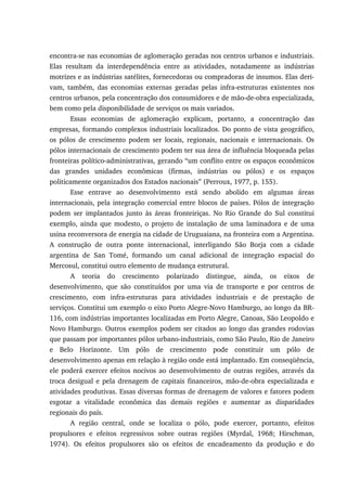 encontra-se nas economias de aglomeração geradas nos centros urbanos e industriais.
Elas resultam da interdependência entre as atividades, notadamente as indústrias
motrizes e as indústrias satélites, fornecedoras ou compradoras de insumos. Elas deri-
vam, também, das economias externas geradas pelas infra-estruturas existentes nos
centros urbanos, pela concentração dos consumidores e de mão-de-obra especializada,
bem como pela disponibilidade de serviços os mais variados.
Essas economias de aglomeração explicam, portanto, a concentração das
empresas, formando complexos industriais localizados. Do ponto de vista geográfico,
os pólos de crescimento podem ser locais, regionais, nacionais e internacionais. Os
pólos internacionais de crescimento podem ter sua área de influência bloqueada pelas
fronteiras político-administrativas, gerando “um conflito entre os espaços econômicos
das grandes unidades econômicas (firmas, indústrias ou pólos) e os espaços
politicamente organizados dos Estados nacionais” (Perroux, 1977, p. 155).
Esse entrave ao desenvolvimento está sendo abolido em algumas áreas
internacionais, pela integração comercial entre blocos de países. Pólos de integração
podem ser implantados junto às áreas fronteiriças. No Rio Grande do Sul constitui
exemplo, ainda que modesto, o projeto de instalação de uma laminadora e de uma
usina reconversora de energia na cidade de Uruguaiana, na fronteira com a Argentina.
A construção de outra ponte internacional, interligando São Borja com a cidade
argentina de San Tomé, formando um canal adicional de integração espacial do
Mercosul, constitui outro elemento de mudança estrutural.
A teoria do crescimento polarizado distingue, ainda, os eixos de
desenvolvimento, que são constituídos por uma via de transporte e por centros de
crescimento, com infra-estruturas para atividades industriais e de prestação de
serviços. Constitui um exemplo o eixo Porto Alegre-Novo Hamburgo, ao longo da BR-
116, com indústrias importantes localizadas em Porto Alegre, Canoas, São Leopoldo e
Novo Hamburgo. Outros exemplos podem ser citados ao longo das grandes rodovias
que passam por importantes pólos urbano-industriais, como São Paulo, Rio de Janeiro
e Belo Horizonte. Um pólo de crescimento pode constituir um pólo de
desenvolvimento apenas em relação à região onde está implantado. Em conseqüência,
ele poderá exercer efeitos nocivos ao desenvolvimento de outras regiões, através da
troca desigual e pela drenagem de capitais financeiros, mão-de-obra especializada e
atividades produtivas. Essas diversas formas de drenagem de valores e fatores podem
esgotar a vitalidade econômica das demais regiões e aumentar as disparidades
regionais do país.
A região central, onde se localiza o pólo, pode exercer, portanto, efeitos
propulsores e efeitos regressivos sobre outras regiões (Myrdal, 1968; Hirschman,
1974). Os efeitos propulsores são os efeitos de encadeamento da produção e do
 