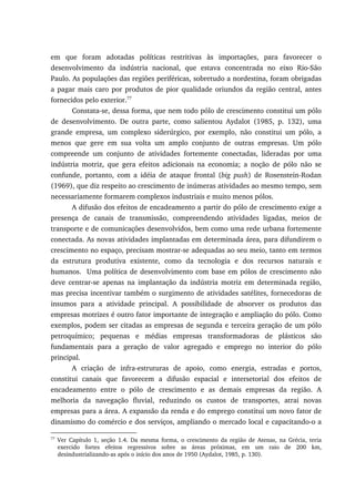 em que foram adotadas políticas restritivas às importações, para favorecer o
desenvolvimento da indústria nacional, que estava concentrada no eixo Rio-São
Paulo. As populações das regiões periféricas, sobretudo a nordestina, foram obrigadas
a pagar mais caro por produtos de pior qualidade oriundos da região central, antes
fornecidos pelo exterior.77
Constata-se, dessa forma, que nem todo pólo de crescimento constitui um pólo
de desenvolvimento. De outra parte, como salientou Aydalot (1985, p. 132), uma
grande empresa, um complexo siderúrgico, por exemplo, não constitui um pólo, a
menos que gere em sua volta um amplo conjunto de outras empresas. Um pólo
compreende um conjunto de atividades fortemente conectadas, lideradas por uma
indústria motriz, que gera efeitos adicionais na economia; a noção de pólo não se
confunde, portanto, com a idéia de ataque frontal (big push) de Rosenstein-Rodan
(1969), que diz respeito ao crescimento de inúmeras atividades ao mesmo tempo, sem
necessariamente formarem complexos industriais e muito menos pólos.
A difusão dos efeitos de encadeamento a partir do pólo de crescimento exige a
presença de canais de transmissão, compreendendo atividades ligadas, meios de
transporte e de comunicações desenvolvidos, bem como uma rede urbana fortemente
conectada. As novas atividades implantadas em determinada área, para difundirem o
crescimento no espaço, precisam mostrar-se adequadas ao seu meio, tanto em termos
da estrutura produtiva existente, como da tecnologia e dos recursos naturais e
humanos. Uma política de desenvolvimento com base em pólos de crescimento não
deve centrar-se apenas na implantação da indústria motriz em determinada região,
mas precisa incentivar também o surgimento de atividades satélites, fornecedoras de
insumos para a atividade principal. A possibilidade de absorver os produtos das
empresas motrizes é outro fator importante de integração e ampliação do pólo. Como
exemplos, podem ser citadas as empresas de segunda e terceira geração de um pólo
petroquímico; pequenas e médias empresas transformadoras de plásticos são
fundamentais para a geração de valor agregado e emprego no interior do pólo
principal.
A criação de infra-estruturas de apoio, como energia, estradas e portos,
constitui canais que favorecem a difusão espacial e intersetorial dos efeitos de
encadeamento entre o pólo de crescimento e as demais empresas da região. A
melhoria da navegação fluvial, reduzindo os custos de transportes, atrai novas
empresas para a área. A expansão da renda e do emprego constitui um novo fator de
dinamismo do comércio e dos serviços, ampliando o mercado local e capacitando-o a
77
Ver Capítulo 1, seção 1.4. Da mesma forma, o crescimento da região de Atenas, na Grécia, teria
exercido fortes efeitos regressivos sobre as áreas próximas, em um raio de 200 km,
desindustrializando-as após o início dos anos de 1950 (Aydalot, 1985, p. 130).
 