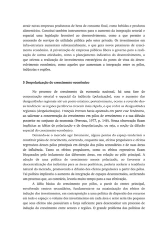 atrair novas empresas produtoras de bens de consumo final, como bebidas e produtos
alimentícios. Constitui também instrumentos para o aumento da integração setorial e
espacial uma legislação favorável ao desenvolvimento, como a que permite a
concessão de serviços de utilidade pública pelo setor privado. Os investimentos em
infra-estrutura aumentam substancialmente, o que gera novos patamares de cresci-
mento econômico. A privatização de empresas públicas libera o governo para a reali-
zação de outras atividades, como o planejamento indicativo do desenvolvimento, o
que orienta a realização de investimentos estratégicos do ponto de vista do desen-
volvimento econômico, como aqueles que aumentam a integração entre os pólos,
indústrias e regiões.
5 Despolarização do crescimento econômico
No processo de crescimento da economia nacional, há uma fase de
concentração setorial e espacial da indústria (polarização), com o aumento das
desigualdades regionais até um ponto máximo; posteriormente, ocorre a reversão des-
sa tendência: as regiões periféricas crescem mais rápido, o que reduz as desigualdades
regionais (despolarização). François Perroux havia apontado em parte esse fenômeno,
ao salientar a concentração do crescimento em pólos de crescimento e a sua difusão
posterior no conjunto da economia (Perroux, 1977, p. 146). Nessa observação ficam
implícitas as idéias de polarização e de despolarização, ou seja, a noção da difusão
espacial do crescimento econômico.
Deixando-se o mercado agir livremente, alguns pontos do espaço tenderiam a
constituir pólos de crescimento, ocorrendo, enquanto isso, efeitos propulsores e efeitos
regressivos desses pólos principais em direção dos pólos secundários e de suas áreas
de influência. Tanto os efeitos propulsores, como os efeitos regressivos ficam
bloqueados pelo isolamento das diferentes áreas, em relação ao pólo principal. A
adoção de uma política de crescimento menos polarizado, ao favorecer a
descentralização das indústrias para as áreas periféricas, poderia acelerar a tendência
natural do mercado, promovendo a difusão dos efeitos propulsores a partir dos pólos.
Tal política implicaria o aumento da integração de espaços desconectados, acelerando
um processo que, ao contrário, levaria muito tempo para a sua efetivação.
A idéia básica do crescimento por pólos, a partir do centro principal,
envolvendo centros secundários, fundamenta-se na maximização dos efeitos de
indução dos investimentos, em contraposição a uma política de dispersão dos recursos
em todo o espaço: o volume dos investimentos em cada área e setor seria tão pequeno
que seus efeitos não possuiriam a força suficiente para desencadear um processo de
indução do crescimento entre setores e regiões. O grande problema das políticas de
 
