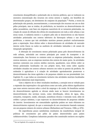 crescimento desequilibrado e polarizado são os desvios políticos, que se traduzem na
excessiva concentração dos recursos em certos setores e regiões, em benefício de
determinados grupos, em detrimento do conjunto da população.78
Porém, a teoria da
polarização não postula, necessariamente, a concentração dos recursos em um ou dois
pólos principais, mas se traduz, de preferência, no incentivo ao desenvolvimento de
pólos secundários, com base em empresas suscetíveis de se tornarem polarizadas, na
criação de canais de difusão dos efeitos de encadeamento em toda a rede urbana e nas
áreas rurais. A indústria motriz e o próprio pólo não se desenvolvem se não houver
atividades polarizadas nos centros inferiores da hierarquia urbana e nas áreas
periféricas, a menos que tais atividades motrizes possam produzir exclusivamente
para a exportação. Seus efeitos sobre o desenvolvimento de atividades de mercado
interno serão fracos ou nulos na ausência de atividades induzidas e de canais de
integração apropriados.
A obtenção de crescimento menos polarizado passa pelo desenvolvimento da
rede urbana, articulada aos centros principais por canais de transporte e de
comunicação. Isso favorece os contatos entre as empresas polarizadas, situadas nos
centros menores, com as empresas motrizes dos centros de maior porte. As atividades
motrizes existentes nos centros médios exercem, igualmente, seus efeitos sobre as
firmas polarizadas localizadas em seu próprio meio, bem como sobre aquelas
atividades situadas em centros urbanos menores em todos os pontos da periferia. Os
estímulos à agricultura e à criação de atividades agroindustriais promovem o
desenvolvimento das áreas agrícolas e de pequenas cidades na sua proximidade (ver
Capítulo 9), o que induz ao crescimento inclusive das atividades motrizes localizadas
nos pólos industriais mais importantes.
Com o objetivo de se obter resultados imediatos, a atenção tem-se voltado para
a expansão das exportações e da agricultura como um todo, pelos efeitos significativos
que esses setores exercem sobre o nível de emprego e de renda. Os benefícios sociais
do desenvolvimento agrícola se elevam ainda mais se houver investimentos no
desenvolvimento dos serviços rurais, como eletrificação, oferta de água, silos,
armazéns, transporte, saúde, educação, assistência técnica e extensão rural, além de
crédito e preços mínimos, o que repercute no desenvolvimento de pequenas cidades
do interior. Investimentos em comunidades agrícolas podem ser mais eficientes no
desenvolvimento regional, do que a sustentação de um crescimento baseado somente
em um pequeno número de centros urbanos (Richardson and Townroe, 1986, p. 672).
Há experiências pouco satisfatórias resultantes da transferência integral de
políticas de crescimento por pólos de países desenvolvidos para países
subdesenvolvidos. Complexos industriais pesados têm constituído enclaves em regiões
78
Ver no Capítulo 10 a noção de rent-seeking.
 