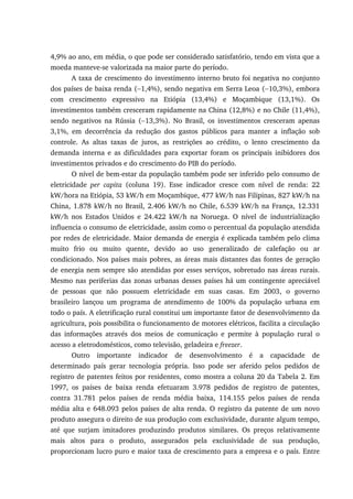 4,9% ao ano, em média, o que pode ser considerado satisfatório, tendo em vista que a
moeda manteve-se valorizada na maior parte do período.
A taxa de crescimento do investimento interno bruto foi negativa no conjunto
dos países de baixa renda (−1,4%), sendo negativa em Serra Leoa (−10,3%), embora
com crescimento expressivo na Etiópia (13,4%) e Moçambique (13,1%). Os
investimentos também cresceram rapidamente na China (12,8%) e no Chile (11,4%),
sendo negativos na Rússia (−13,3%). No Brasil, os investimentos cresceram apenas
3,1%, em decorrência da redução dos gastos públicos para manter a inflação sob
controle. As altas taxas de juros, as restrições ao crédito, o lento crescimento da
demanda interna e as dificuldades para exportar foram os principais inibidores dos
investimentos privados e do crescimento do PIB do período.
O nível de bem-estar da população também pode ser inferido pelo consumo de
eletricidade per capita (coluna 19). Esse indicador cresce com nível de renda: 22
kW/hora na Etiópia, 53 kW/h em Moçambique, 477 kW/h nas Filipinas, 827 kW/h na
China, 1.878 kW/h no Brasil, 2.406 kW/h no Chile, 6.539 kW/h na França, 12.331
kW/h nos Estados Unidos e 24.422 kW/h na Noruega. O nível de industrialização
influencia o consumo de eletricidade, assim como o percentual da população atendida
por redes de eletricidade. Maior demanda de energia é explicada também pelo clima
muito frio ou muito quente, devido ao uso generalizado de calefação ou ar
condicionado. Nos países mais pobres, as áreas mais distantes das fontes de geração
de energia nem sempre são atendidas por esses serviços, sobretudo nas áreas rurais.
Mesmo nas periferias das zonas urbanas desses países há um contingente apreciável
de pessoas que não possuem eletricidade em suas casas. Em 2003, o governo
brasileiro lançou um programa de atendimento de 100% da população urbana em
todo o país. A eletrificação rural constitui um importante fator de desenvolvimento da
agricultura, pois possibilita o funcionamento de motores elétricos, facilita a circulação
das informações através dos meios de comunicação e permite à população rural o
acesso a eletrodomésticos, como televisão, geladeira e freezer.
Outro importante indicador de desenvolvimento é a capacidade de
determinado país gerar tecnologia própria. Isso pode ser aferido pelos pedidos de
registro de patentes feitos por residentes, como mostra a coluna 20 da Tabela 2. Em
1997, os países de baixa renda efetuaram 3.978 pedidos de registro de patentes,
contra 31.781 pelos países de renda média baixa, 114.155 pelos países de renda
média alta e 648.093 pelos países de alta renda. O registro da patente de um novo
produto assegura o direito de sua produção com exclusividade, durante algum tempo,
até que surjam imitadores produzindo produtos similares. Os preços relativamente
mais altos para o produto, assegurados pela exclusividade de sua produção,
proporcionam lucro puro e maior taxa de crescimento para a empresa e o país. Entre
 