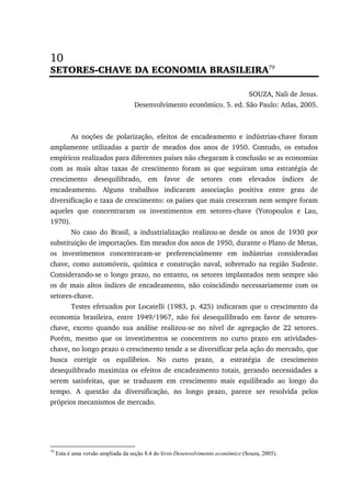 10
SETORES-CHAVE DA ECONOMIA BRASILEIRA79
SOUZA, Nali de Jesus.
Desenvolvimento econômico. 5. ed. São Paulo: Atlas, 2005.
As noções de polarização, efeitos de encadeamento e indústrias-chave foram
amplamente utilizadas a partir de meados dos anos de 1950. Contudo, os estudos
empíricos realizados para diferentes países não chegaram à conclusão se as economias
com as mais altas taxas de crescimento foram as que seguiram uma estratégia de
crescimento desequilibrado, em favor de setores com elevados índices de
encadeamento. Alguns trabalhos indicaram associação positiva entre grau de
diversificação e taxa de crescimento: os países que mais cresceram nem sempre foram
aqueles que concentraram os investimentos em setores-chave (Yotopoulos e Lau,
1970).
No caso do Brasil, a industrialização realizou-se desde os anos de 1930 por
substituição de importações. Em meados dos anos de 1950, durante o Plano de Metas,
os investimentos concentraram-se preferencialmente em indústrias consideradas
chave, como automóveis, química e construção naval, sobretudo na região Sudeste.
Considerando-se o longo prazo, no entanto, os setores implantados nem sempre são
os de mais altos índices de encadeamento, não coincidindo necessariamente com os
setores-chave.
Testes efetuados por Locatelli (1983, p. 425) indicaram que o crescimento da
economia brasileira, entre 1949/1967, não foi desequilibrado em favor de setores-
chave, exceto quando sua análise realizou-se no nível de agregação de 22 setores.
Porém, mesmo que os investimentos se concentrem no curto prazo em atividades-
chave, no longo prazo o crescimento tende a se diversificar pela ação do mercado, que
busca corrigir os equilíbrios. No curto prazo, a estratégia de crescimento
desequilibrado maximiza os efeitos de encadeamento totais, gerando necessidades a
serem satisfeitas, que se traduzem em crescimento mais equilibrado ao longo do
tempo. A questão da diversificação, no longo prazo, parece ser resolvida pelos
próprios mecanismos de mercado.
79
Esta é uma versão ampliada da seção 8.4 do livro Desenvolvimento econômico (Souza, 2005).
 