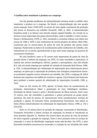 1 Conflito entre maximizar o produto ou o emprego
Um dos grandes problemas da industrialização continua sendo o conflito entre
maximizar o produto ou o emprego. No Brasil, a industrialização não tem gerado
muito emprego. Entre 1949/1979, os setores de mais rápido crescimento da produção
não foram os intensivos em trabalho (Locatelli, 1983, p. 430). A industrialização
brasileira tende a se efetuar com elevada relação capital/trabalho, em virtude de as
técnicas serem importadas dos países desenvolvidos, onde o trabalho é o fator escasso.
Hazari e Krishnamurty (1970, p. 184), estudando a economia indiana com dados dos
censos de 1960 e 1970 e com coeficientes de insumo-produto do biênio 1964/1965,
concluíram que os setores-chave do ponto de vista do produto não geram muito
emprego. Ponderando os índices de encadeamento pelos coeficientes de trabalho, eles
constataram ser os setores agroindustriais os que mais criam emprego no processo de
crescimento econômico.
No caso brasileiro, entre os 35 setores mais importantes do ponto de vista da
geração direta e indireta do emprego, em 1975, 31 eram vinculados à agricultura. A
maioria dos setores metalúrgicos, elétrico, químico e petroquímico, com alta relação
K/L, não cria muito emprego por unidade de variação da demanda final (Souza, 1988,
p. 123). A industrialização por substituição de importações gera relativamente pouco
emprego, ao passo que a exportação de produtos com vantagens comparativas centra-
se justamente naqueles setores intensivos em trabalho. Em 1970, o emprego de 256,6
homens/ano exportava um milhão de cruzeiros e apenas 116,4 homens/ano bastavam
para produzir a mesma quantia de substituição de importações (Locatelli, 1985, p.
143).
Entre os 121 setores de 1975, apenas 15 foram chave no encadeamento da
produção, destacando-se Abate e preparação de aves, Embalagens metálicas,
Destilação de álcool, Couros e peles e Beneficiamento de fibras naturais. Entre esses
15 setores, sete são vinculados à agricultura e quatro pertencem ao grupo metal-
mecânico. Do total de setores, 61 apresentaram fortes encadeamentos verticais da
produção e apenas 39 possuíam fortes encadeamentos horizontais. Isso indica os
fortes efeitos industrializantes da substituição de importações (Souza, 1988, p. 152 e
270-272).
Entre os 12 setores-chave na geração do emprego, excetuando-se Distribuição,
Transporte ferroviário e Outros serviços de reparação, os demais se vinculavam ao
setor primário (Quadro 1). Nenhum dos setores-chave do ponto de vista do produto
foi chave segundo a geração de emprego. Tanto o setor primário como os serviços de
reparação e o setor de distribuição empregam muita mão-de-obra. Em 1975, o setor
ferroviário brasileiro encontrava-se sucateado e a redução de sua atividade não vinha
 