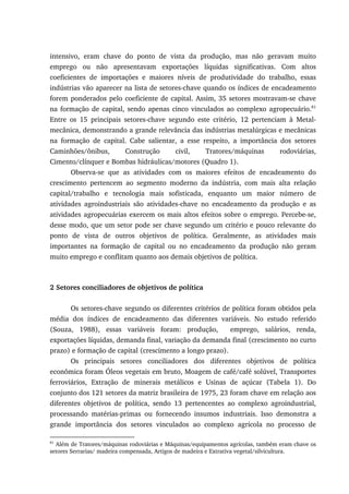 intensivo, eram chave do ponto de vista da produção, mas não geravam muito
emprego ou não apresentavam exportações líquidas significativas. Com altos
coeficientes de importações e maiores níveis de produtividade do trabalho, essas
indústrias vão aparecer na lista de setores-chave quando os índices de encadeamento
forem ponderados pelo coeficiente de capital. Assim, 35 setores mostravam-se chave
na formação de capital, sendo apenas cinco vinculados ao complexo agropecuário.81
Entre os 15 principais setores-chave segundo este critério, 12 pertenciam à Metal-
mecânica, demonstrando a grande relevância das indústrias metalúrgicas e mecânicas
na formação de capital. Cabe salientar, a esse respeito, a importância dos setores
Caminhões/ônibus, Construção civil, Tratores/máquinas rodoviárias,
Cimento/clínquer e Bombas hidráulicas/motores (Quadro 1).
Observa-se que as atividades com os maiores efeitos de encadeamento do
crescimento pertencem ao segmento moderno da indústria, com mais alta relação
capital/trabalho e tecnologia mais sofisticada, enquanto um maior número de
atividades agroindustriais são atividades-chave no encadeamento da produção e as
atividades agropecuárias exercem os mais altos efeitos sobre o emprego. Percebe-se,
desse modo, que um setor pode ser chave segundo um critério e pouco relevante do
ponto de vista de outros objetivos de política. Geralmente, as atividades mais
importantes na formação de capital ou no encadeamento da produção não geram
muito emprego e conflitam quanto aos demais objetivos de política.
2 Setores conciliadores de objetivos de política
Os setores-chave segundo os diferentes critérios de política foram obtidos pela
média dos índices de encadeamento das diferentes variáveis. No estudo referido
(Souza, 1988), essas variáveis foram: produção, emprego, salários, renda,
exportações líquidas, demanda final, variação da demanda final (crescimento no curto
prazo) e formação de capital (crescimento a longo prazo).
Os principais setores conciliadores dos diferentes objetivos de política
econômica foram Óleos vegetais em bruto, Moagem de café/café solúvel, Transportes
ferroviários, Extração de minerais metálicos e Usinas de açúcar (Tabela 1). Do
conjunto dos 121 setores da matriz brasileira de 1975, 23 foram chave em relação aos
diferentes objetivos de política, sendo 13 pertencentes ao complexo agroindustrial,
processando matérias-primas ou fornecendo insumos industriais. Isso demonstra a
grande importância dos setores vinculados ao complexo agrícola no processo de
81
Além de Tratores/máquinas rodoviárias e Máquinas/equipamentos agrícolas, também eram chave os
setores Serrarias/ madeira compensada, Artigos de madeira e Extrativa vegetal/silvicultura.
 