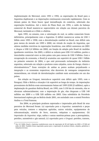 implementação do Mercosul, entre 1991 e 1992, as exportações do Brasil para a
Argentina duplicaram e as importações continuaram crescendo rapidamente. Com os
demais países do bloco houve igual intensificação do comércio, sobretudo das
exportações brasileiras. Até o início do Plano Real, em 1994, o saldo da balança
comercial do Brasil manteve-se superavitário em relação aos demais parceiros do
Mercosul, incluindo-se o Chile e a Bolívia.
Após 1995, no entanto, com a valorização do real, os saldos comerciais foram
deficitários, principalmente com a Argentina. O déficit manteve-se acima de US$ 1
bilhão entre 1995 e 1998; com a desvalorização cambial no Brasil, esse déficit caiu
para menos da metade em 1999 e 2000; em virtude da reação da Argentina, que
adotou medidas restritivas às exportações brasileiras, esse déficit aumentou em 2001
e chegou a US$ 2,4 bilhões em 2002, em função da adoção pelo Brasil de medidas
igualmente restritivas. Em 2003, o déficit se reduziu para US$ 112 milhões, porém o
intercâmbio comercial entre os dois países caiu para menos de US$ 5 bilhões. Com a
recuperação da economia, o Brasil já acumulou um superávit de quase US$ 1 bilhão
no primeiro semestre de 2004, o que está provocando reclamações da indústria
argentina, sobretudo em relação a produtos como calçados, carne de frango, têxteis e
eletrodomésticos.84
Essas restrições de ambas as partes acabam prejudicando a
integração e as economias respectivas; elas decorrem de vantagens comparativas
momentâneas, em virtude de desvalorizações cambiais mais acentuadas em um dos
países.
Em relação ao Uruguai, intercala-se superávit com déficit após 1995; com o
Paraguai, Chile e Bolívia a situação é de superávit ao longo do tempo. As importações
provenientes da Bolívia eram extremamente baixas até 1999 (US$ 23 milhões); após a
implantação do gasoduto Bolívia/Brasil, em 1999, com 3.150 km de extensão, elas se
elevaram substancialmente; com a importação de gás, elas chegaram a US$ 140
milhões em 2000 e a US$ 520 milhões em 2003. Uma subsidiária da Petrobrás
Internacional explora gás na Bolívia desde 2001, em sociedade com a estatal Petrolera
Andina e a Total francesa.
Em 2004, os principais produtos exportados e importados pelo Brasil de seus
parceiros do Mercosul foram: (a) exportados para a Argentina: automóveis e peças
para veículos, tratores e máquinas agrícolas, outros veículos, equipamentos de
telecomunicação, minério de ferro, motores, máquinas e equipamentos; (b)
importados da Argentina: trigo, naftas e outras matérias-primas para a petroquímica,
petróleo, automóveis e gás natural; (c) exportados para o Uruguai: petróleo, tratores,
84
Em 14-7-2004, Brasil e Argentina estabeleceram cotas de exportação de 90 mil fogões em 2004 e 47.500 até
julho de 2005. Também foram negociadas quotas para a exportação de produtos têxteis, calçados, geladeiras e
máquinas de lavar.
 