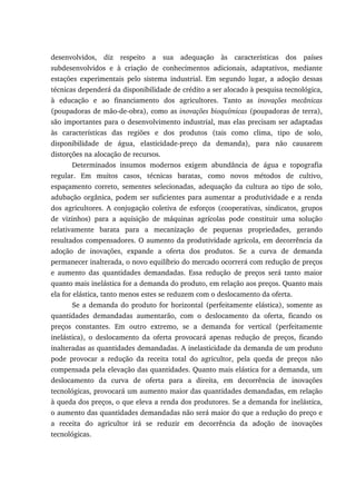 desenvolvidos, diz respeito a sua adequação às características dos países
subdesenvolvidos e à criação de conhecimentos adicionais, adaptativos, mediante
estações experimentais pelo sistema industrial. Em segundo lugar, a adoção dessas
técnicas dependerá da disponibilidade de crédito a ser alocado à pesquisa tecnológica,
à educação e ao financiamento dos agricultores. Tanto as inovações mecânicas
(poupadoras de mão-de-obra), como as inovações bioquímicas (poupadoras de terra),
são importantes para o desenvolvimento industrial, mas elas precisam ser adaptadas
às características das regiões e dos produtos (tais como clima, tipo de solo,
disponibilidade de água, elasticidade-preço da demanda), para não causarem
distorções na alocação de recursos.
Determinados insumos modernos exigem abundância de água e topografia
regular. Em muitos casos, técnicas baratas, como novos métodos de cultivo,
espaçamento correto, sementes selecionadas, adequação da cultura ao tipo de solo,
adubação orgânica, podem ser suficientes para aumentar a produtividade e a renda
dos agricultores. A conjugação coletiva de esforços (cooperativas, sindicatos, grupos
de vizinhos) para a aquisição de máquinas agrícolas pode constituir uma solução
relativamente barata para a mecanização de pequenas propriedades, gerando
resultados compensadores. O aumento da produtividade agrícola, em decorrência da
adoção de inovações, expande a oferta dos produtos. Se a curva de demanda
permanecer inalterada, o novo equilíbrio do mercado ocorrerá com redução de preços
e aumento das quantidades demandadas. Essa redução de preços será tanto maior
quanto mais inelástica for a demanda do produto, em relação aos preços. Quanto mais
ela for elástica, tanto menos estes se reduzem com o deslocamento da oferta.
Se a demanda do produto for horizontal (perfeitamente elástica), somente as
quantidades demandadas aumentarão, com o deslocamento da oferta, ficando os
preços constantes. Em outro extremo, se a demanda for vertical (perfeitamente
inelástica), o deslocamento da oferta provocará apenas redução de preços, ficando
inalteradas as quantidades demandadas. A inelasticidade da demanda de um produto
pode provocar a redução da receita total do agricultor, pela queda de preços não
compensada pela elevação das quantidades. Quanto mais elástica for a demanda, um
deslocamento da curva de oferta para a direita, em decorrência de inovações
tecnológicas, provocará um aumento maior das quantidades demandadas, em relação
à queda dos preços, o que eleva a renda dos produtores. Se a demanda for inelástica,
o aumento das quantidades demandadas não será maior do que a redução do preço e
a receita do agricultor irá se reduzir em decorrência da adoção de inovações
tecnológicas.
 