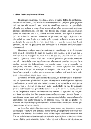 2 Efeitos das inovações tecnológicas
No caso dos produtos de exportação, em que o preço é dado pelas condições do
mercado internacional, com demanda infinitamente elástica (pequena participação do
país no mercado externo), toda inovação tecnológica aumenta as quantidades
ofertadas sem reduzir o preço. Neste caso, o efeito sobre o aumento da receita do
produtor será máximo. Este tem sido o caso da soja, uma vez que a colheita brasileira
ocorre na entressafra dos EUA, o maior produtor mundial. Isso explica a tendência
para se utilizarem insumos modernos na produção de soja. Dependendo da
elasticidade da curva de oferta, a receita pode, portanto, reduzir-se no setor agrícola
em função do aumento da produção total. Este é o caso da maioria dos demais
produtos, em que os produtores são numerosos e o mercado aproximadamente
concorrencial.
No caso de produtos industriais, as inovações tecnológicas, em geral, implicam
certo grau de monopólio (registro de patentes, por exemplo) e os preços não se
reduzem com as inovações, ou caem menos do que proporcionalmente aos custos
médios. O produtor tende a obter lucro puro até que outros produtores entrem no
mercado, produzindo bens semelhantes ou adotando tecnologias similares. Se o
produto agrícola for industrializado em grande escala e se a demanda, por
conseguinte, for mais estável, a flutuação dos preços agrícolas será menor,
favorecendo a adoção de inovações tecnológicas. Esse fato explica por que as
inovações tecnológicas tendem a concentrar-se nos produtos agrícolas de exportação,
como soja, laranja para suco, entre outros.
No caso de produtos agrícolas industrializáveis, as imperfeições de mercado do
lado da agroindústria podem levar à queda de preços das matérias-primas, objeto de
transformação, a menos que sua escassez induza a agroindústria a pagar preços
maiores, com o objetivo de assegurar maior regularidade em seu fornecimento.
Quando as flutuações das quantidades demandadas e dos preços são muito grandes,
há um componente de risco muito elevado nas decisões do agricultor, em relação à
adoção de inovações. Este é o caso dos produtos alimentares de consumo doméstico,
que são, em grande parte, cultivados em pequenas propriedades: os agricultores têm
dificuldades para adotar inovações, em primeiro lugar, pelo tipo de produto que
cultivam; em segundo lugar, pela escassez de recursos terra e capital; finalmente, pela
dificuldade de acesso ao crédito.
As inovações tecnológicas exercem um efeito alocativo ao deslocar os recursos
da produção de culturas com demanda menos elástica, principalmente alimentos, para
produtos com demanda mais elástica. Com a substituição de culturas em terras mais
férteis e mais bem situadas em relação ao mercado, a produção de bens com demanda
menos elástica, como alimentos, tende a reduzir-se ou a deslocar-se para terras menos
 