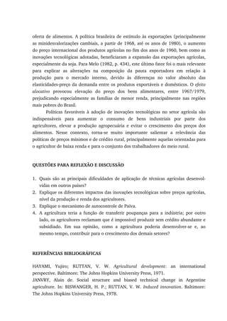 oferta de alimentos. A política brasileira de estímulo às exportações (principalmente
as minidesvalorizações cambiais, a partir de 1968, até os anos de 1980), o aumento
do preço internacional dos produtos agrícolas no fim dos anos de 1960, bem como as
inovações tecnológicas adotadas, beneficiaram a expansão das exportações agrícolas,
especialmente da soja. Para Melo (1982, p. 434), este último fator foi o mais relevante
para explicar as alterações na composição da pauta exportadora em relação à
produção para o mercado interno, devido às diferenças no valor absoluto das
elasticidades-preço da demanda entre os produtos exportáveis e domésticos. O efeito
alocativo provocou elevação do preço dos bens alimentares, entre 1967/1979,
prejudicando especialmente as famílias de menor renda, principalmente nas regiões
mais pobres do Brasil.
Políticas favoráveis à adoção de inovações tecnológicas no setor agrícola são
indispensáveis para aumentar o consumo de bens industriais por parte dos
agricultores, elevar a produção agropecuária e evitar o crescimento dos preços dos
alimentos. Nesse contexto, torna-se muito importante salientar a relevância das
políticas de preços mínimos e de crédito rural, principalmente aquelas orientadas para
o agricultor de baixa renda e para o conjunto dos trabalhadores do meio rural.
QUESTÕES PARA REFLEXÃO E DISCUSSÃO
1. Quais são as principais dificuldades de aplicação de técnicas agrícolas desenvol-
vidas em outros países?
2. Explique os diferentes impactos das inovações tecnológicas sobre preços agrícolas,
nível da produção e renda dos agricultores.
3. Explique o mecanismo de autocontrole de Paiva.
4. A agricultura teria a função de transferir poupanças para a indústria; por outro
lado, os agricultores reclamam que é impossível produzir sem crédito abundante e
subsidiado. Em sua opinião, como a agricultura poderia desenvolver-se e, ao
mesmo tempo, contribuir para o crescimento dos demais setores?
REFERÊNCIAS BIBLIOGRÁFICAS
HAYAMI, Yujiro; RUTTAN, V. W. Agricultural development: an international
perspective. Baltimore: The Johns Hopkins University Press, 1971.
JANVRY, Alain de. Social structure and biased technical change in Argentine
agriculture. In: BISWANGER, H. P.; RUTTAN, V. W. Induced innovation. Baltimore:
The Johns Hopkins University Press, 1978.
 