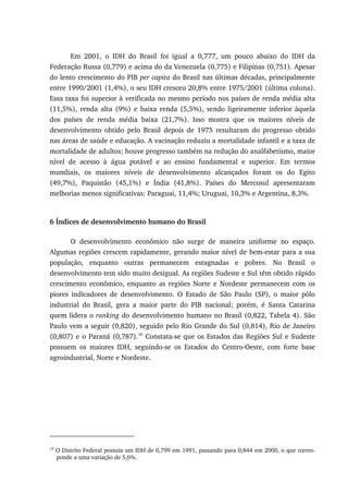 Em 2001, o IDH do Brasil foi igual a 0,777, um pouco abaixo do IDH da
Federação Russa (0,779) e acima do da Venezuela (0,775) e Filipinas (0,751). Apesar
do lento crescimento do PIB per capita do Brasil nas últimas décadas, principalmente
entre 1990/2001 (1,4%), o seu IDH cresceu 20,8% entre 1975/2001 (última coluna).
Essa taxa foi superior à verificada no mesmo período nos países de renda média alta
(11,5%), renda alta (9%) e baixa renda (5,5%), sendo ligeiramente inferior àquela
dos países de renda média baixa (21,7%). Isso mostra que os maiores níveis de
desenvolvimento obtido pelo Brasil depois de 1975 resultaram do progresso obtido
nas áreas de saúde e educação. A vacinação reduziu a mortalidade infantil e a taxa de
mortalidade de adultos; houve progresso também na redução do analfabetismo, maior
nível de acesso à água potável e ao ensino fundamental e superior. Em termos
mundiais, os maiores níveis de desenvolvimento alcançados foram os do Egito
(49,7%), Paquistão (45,1%) e Índia (41,8%). Países do Mercosul apresentaram
melhorias menos significativas: Paraguai, 11,4%; Uruguai, 10,3% e Argentina, 8,3%.
6 Índices de desenvolvimento humano do Brasil
O desenvolvimento econômico não surge de maneira uniforme no espaço.
Algumas regiões crescem rapidamente, gerando maior nível de bem-estar para a sua
população, enquanto outras permanecem estagnadas e pobres. No Brasil o
desenvolvimento tem sido muito desigual. As regiões Sudeste e Sul têm obtido rápido
crescimento econômico, enquanto as regiões Norte e Nordeste permanecem com os
piores indicadores de desenvolvimento. O Estado de São Paulo (SP), o maior pólo
industrial do Brasil, gera a maior parte do PIB nacional; porém, é Santa Catarina
quem lidera o ranking do desenvolvimento humano no Brasil (0,822, Tabela 4). São
Paulo vem a seguir (0,820), seguido pelo Rio Grande do Sul (0,814), Rio de Janeiro
(0,807) e o Paraná (0,787).10
Constata-se que os Estados das Regiões Sul e Sudeste
possuem os maiores IDH, seguindo-se os Estados do Centro-Oeste, com forte base
agroindustrial, Norte e Nordeste.
10
O Distrito Federal possuía um IDH de 0,799 em 1991, passando para 0,844 em 2000, o que corres-
ponde a uma variação de 5,6%.
 