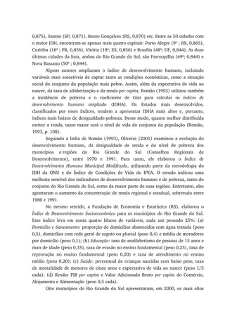 0,875), Santos (SP, 0,871), Bento Gonçalves (RS, 0,870) etc. Entre as 50 cidades com
o maior IDH, encontram-se apenas mais quatro capitais: Porto Alegre (9a
; RS, 0,865),
Curitiba (16a
; PR, 0,856), Vitória (18a
; ES, 0,856) e Brasília (48a
; DF, 0,844). As duas
últimas cidades da lista, ambas do Rio Grande do Sul, são Farroupilha (49a
; 0,844) e
Nova Bassano (50a
; 0,844).
Alguns autores ampliaram o índice de desenvolvimento humano, incluindo
variáveis mais suscetíveis de captar tanto as condições econômicas, como a situação
social do conjunto da população mais pobre. Assim, além da expectativa de vida ao
nascer, da taxa de alfabetização e da renda per capita, Romão (1993) utilizou também
a incidência de pobreza e o coeficiente de Gini para calcular os índices de
desenvolvimento humano ampliado (IDHA). Os Estados mais desenvolvidos,
classificados por esses índices, tendem a apresentar IDHA mais altos e, portanto,
índices mais baixos de desigualdade-pobreza. Desse modo, quanto melhor distribuída
estiver a renda, tanto maior será o nível de vida do conjunto da população (Romão,
1993, p. 108).
Seguindo a linha de Romão (1993), Oliveira (2001) examinou a evolução do
desenvolvimento humano, da desigualdade de renda e do nível de pobreza dos
municípios e regiões do Rio Grande do Sul (Conselhos Regionais de
Desenvolvimento), entre 1970 e 1991. Para tanto, ele elaborou o Índice de
Desenvolvimento Humano Municipal Modificado, utilizando parte da metodologia do
IDH da ONU e do Índice de Condições de Vida do IPEA. O estudo indicou uma
melhoria sensível dos indicadores de desenvolvimento humano e de pobreza, tanto do
conjunto do Rio Grande do Sul, como da maior parte de suas regiões. Entretanto, eles
apontaram o aumento da concentração de renda regional e estadual, sobretudo entre
1980 e 1991.
No mesmo sentido, a Fundação de Economia e Estatística (RS), elaborou o
Índice de Desenvolvimento Socioeconômico para os municípios do Rio Grande do Sul.
Esse índice leva em conta quatro blocos de variáveis, cada um pesando 25%: (a)
Domicílio e Saneamento: proporção de domicílios abastecidos com água tratada (peso
0,5), domicílios com rede geral de esgoto ou pluvial (peso 0,4) e média de moradores
por domicílio (peso 0,1); (b) Educação: taxa de analfabetismo de pessoas de 15 anos e
mais de idade (peso 0,35), taxa de evasão no ensino fundamental (peso 0,25), taxa de
reprovação no ensino fundamental (peso 0,20) e taxa de atendimento no ensino
médio (peso 0,20); (c) Saúde: percentual de crianças nascidas com baixo peso, taxa
de mortalidade de menores de cinco anos e expectativa de vida ao nascer (peso 1/3
cada); (d) Renda: PIB per capita e Valor Adicionado Bruto per capita do Comércio,
Alojamento e Alimentação (peso 0,5 cada).
Oito municípios do Rio Grande do Sul apresentaram, em 2000, os mais altos
 