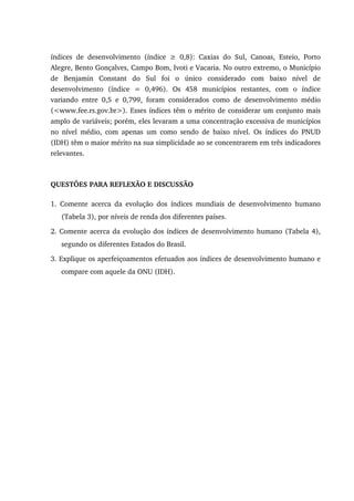 índices de desenvolvimento (índice ≥ 0,8): Caxias do Sul, Canoas, Esteio, Porto
Alegre, Bento Gonçalves, Campo Bom, Ivoti e Vacaria. No outro extremo, o Município
de Benjamin Constant do Sul foi o único considerado com baixo nível de
desenvolvimento (índice = 0,496). Os 458 municípios restantes, com o índice
variando entre 0,5 e 0,799, foram considerados como de desenvolvimento médio
(<www.fee.rs.gov.br>). Esses índices têm o mérito de considerar um conjunto mais
amplo de variáveis; porém, eles levaram a uma concentração excessiva de municípios
no nível médio, com apenas um como sendo de baixo nível. Os índices do PNUD
(IDH) têm o maior mérito na sua simplicidade ao se concentrarem em três indicadores
relevantes.
QUESTÕES PARA REFLEXÃO E DISCUSSÃO
1. Comente acerca da evolução dos índices mundiais de desenvolvimento humano
(Tabela 3), por níveis de renda dos diferentes países.
2. Comente acerca da evolução dos índices de desenvolvimento humano (Tabela 4),
segundo os diferentes Estados do Brasil.
3. Explique os aperfeiçoamentos efetuados aos índices de desenvolvimento humano e
compare com aquele da ONU (IDH).
 