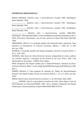 REFERÊNCIAS BIBLIOGRÁFICAS
BANCO MUNDIAL. Relatório sobre o desenvolvimento mundial 1990. Washington:
Banco Mundial, 1990.
________________. Relatório sobre o desenvolvimento mundial 1991. Washington:
Banco Mundial, 1991.
________________. Relatório sobre o desenvolvimento mundial 1995. Washington:
Banco Mundial, 1995.
________________. Relatório sobre o desenvolvimento mundial 2000/2001.
Washington: BancoMundial,2003.(<www.worldbank.org/poverty/portuguese/wdr>).
FAVA, Vera Lúcia. Urbanização, custo de vida e pobreza no Brasil. São Paulo: IPE/USP,
1984.
HIRSCHMAN, Albert O. La economia política del desarrollo latino americano. Siete
ejercicios en retrospectiva. El Trimestre Económico, México, v. LXIII (2), no
250,
abr./jun. 1996.
KUZNETS, S. Economic growth and income inequality. American Economic Review, v.
45, p. 1-28, 1955.
OLIVEIRA, Júlio Cezar de. Desenvolvimento humano, desigualdade de renda e pobreza
nos conselhos regionais e municípios do Rio Grande do Sul entre 1970 e 1991. Tese
(Doutorado em Economia) – UFRGS, Porto Alegre.
PNUD (Programa das Nações Unidas para o Desenvolvimento). Relatório do Desen-
volvimento Humano 2003. (<www.undp.org/hdr2003/portugues/pdf/hdr03_por_HDI.
pdf>).
ROMÃO, Maurício C. Uma proposta de extensão do “Índice de desenvolvimento
humano” das Nações Unidas. Revista de Economia Política, v. 13, no
4 (52), out./dez.
1993.
SOUZA, Nali de Jesus. Desenvolvimento econômico. 5. ed. São Paulo: Atlas, 2005.
_______; SANSON, João R. A agroindústria brasileira do milho. Porto Alegre: Curso de
Pós-Graduação em Economia/UFRGS, 1993. 103 p. (mimeo) (Programa das Nações
Unidas para o Desenvolvimento, Projeto IPEA/PNUD-BRA/91/014).
 