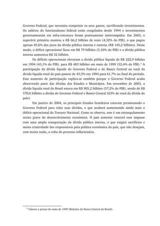 Governo Federal, que necessita comprimir os seus gastos, sacrificando investimentos.
Os salários do funcionalismo federal estão congelados desde 1994 e investimentos
governamentais em infra-estrutura foram praticamente interrompidos. Em 2003, o
superávit primário montou a R$ 66,2 bilhões de reais (4,32% do PIB), o que pagou
apenas 45,6% dos juros da dívida pública interna e externa (R$ 145,2 bilhões). Desse
modo, o déficit operacional ficou em R$ 79 bilhões (5,16% do PIB) e a dívida pública
interna aumentou R$ 32 bilhões.
Os déficits operacionais elevaram a dívida pública líquida de R$ 222,9 bilhões
em 1994 (43,1% do PIB), para R$ 483 bilhões em maio de 1999 (52,4% do PIB).15
A
participação da dívida líquida do Governo Federal e do Banco Central no total da
dívida líquida total do país passou de 43,5% em 1994 para 61,7% no final do período.
Esse aumento de participação explica-se também porque o Governo Federal acaba
absorvendo parte das dívidas dos Estados e Municípios. Em novembro de 2003, a
dívida líquida total do Brasil estava em R$ 905,2 bilhões (57,2% do PIB), sendo de R$
570,6 bilhões a dívida do Governo Federal e Banco Central (63% do total da dívida do
país).
Em janeiro de 2004, os principais Estados brasileiros estavam pressionando o
Governo Federal para rolar suas dívidas, o que acabará aumentando ainda mais o
déficit operacional do Tesouro Nacional. Como se observa, este é um estrangulamento
muito grave do desenvolvimento econômico. O país somente vencerá esse impasse
com uma ampla renegociação da dívida pública interna, o que exigirá sacrifícios e
muita criatividade dos responsáveis pela política econômica do país, que não desejam,
com muita razão, a volta do processo inflacionário.
15
Valores a preços de maio de 1999 (Boletins do Banco Central do Brasil).
 