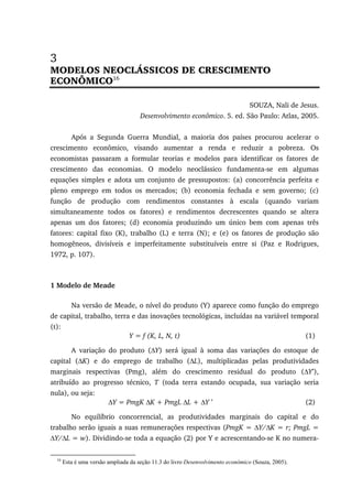 3
MODELOS NEOCLÁSSICOS DE CRESCIMENTO
ECONÔMICO16
SOUZA, Nali de Jesus.
Desenvolvimento econômico. 5. ed. São Paulo: Atlas, 2005.
Após a Segunda Guerra Mundial, a maioria dos países procurou acelerar o
crescimento econômico, visando aumentar a renda e reduzir a pobreza. Os
economistas passaram a formular teorias e modelos para identificar os fatores de
crescimento das economias. O modelo neoclássico fundamenta-se em algumas
equações simples e adota um conjunto de pressupostos: (a) concorrência perfeita e
pleno emprego em todos os mercados; (b) economia fechada e sem governo; (c)
função de produção com rendimentos constantes à escala (quando variam
simultaneamente todos os fatores) e rendimentos decrescentes quando se altera
apenas um dos fatores; (d) economia produzindo um único bem com apenas três
fatores: capital fixo (K), trabalho (L) e terra (N); e (e) os fatores de produção são
homogêneos, divisíveis e imperfeitamente substituíveis entre si (Paz e Rodrigues,
1972, p. 107).
1 Modelo de Meade
Na versão de Meade, o nível do produto (Y) aparece como função do emprego
de capital, trabalho, terra e das inovações tecnológicas, incluídas na variável temporal
(t):
Y = f (K, L, N, t) (1)
A variação do produto (∆Y) será igual à soma das variações do estoque de
capital (∆K) e do emprego de trabalho (∆L), multiplicadas pelas produtividades
marginais respectivas (Pmg), além do crescimento residual do produto (∆Y’),
atribuído ao progresso técnico, T (toda terra estando ocupada, sua variação seria
nula), ou seja:
∆Y = PmgK ∆K + PmgL ∆L + ∆Y ’ (2)
No equilíbrio concorrencial, as produtividades marginais do capital e do
trabalho serão iguais a suas remunerações respectivas (PmgK = ∆Y/∆K = r; PmgL =
∆Y/∆L = w). Dividindo-se toda a equação (2) por Y e acrescentando-se K no numera-
16
Esta é uma versão ampliada da seção 11.3 do livro Desenvolvimento econômico (Souza, 2005).
 