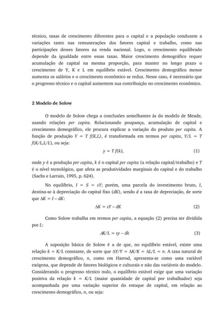 técnico, taxas de crescimento diferentes para o capital e a população conduzem a
variações tanto nas remunerações dos fatores capital e trabalho, como nas
participações desses fatores na renda nacional. Logo, o crescimento equilibrado
depende da igualdade entre essas taxas. Maior crescimento demográfico requer
acumulação de capital na mesma proporção, para manter no longo prazo o
crescimento de Y, K e L em equilíbrio estável. Crescimento demográfico menor
aumenta os salários e o crescimento econômico se reduz. Nesse caso, é necessário que
o progresso técnico e o capital aumentem sua contribuição no crescimento econômico.
2 Modelo de Solow
O modelo de Solow chega a conclusões semelhantes às do modelo de Meade,
usando relações per capita. Relacionando poupança, acumulação de capital e
crescimento demográfico, ele procura explicar a variação do produto per capita. A
função de produção Y = T f(K,L), é transformada em termos per capita, Y/L = T
f(K/L,L/L), ou seja:
y = T f(k), (1)
onde y é a produção per capita, k é o capital per capita (a relação capital/trabalho) e T
é o nível tecnológico, que afeta as produtividades marginais do capital e do trabalho
(Sachs e Larrain, 1995, p. 624).
No equilíbrio, I = S = sY; porém, uma parcela do investimento bruto, I,
destina-se à depreciação do capital fixo (dK), sendo d a taxa de depreciação, de sorte
que ∆K = I – dK:
∆K = sY – dK (2)
Como Solow trabalha em termos per capita, a equação (2) precisa ser dividida
por L:
∆K/L = sy – dk (3)
A suposição básica de Solow é a de que, no equilíbrio estável, existe uma
relação k = K/L constante, de sorte que ∆Y/Y = ∆K/K = ∆L/L = n. A taxa natural de
crescimento demográfico, n, como em Harrod, apresenta-se como uma variável
exógena, que depende de fatores biológicos e culturais e não das variáveis do modelo.
Considerando o progresso técnico nulo, o equilíbrio estável exige que uma variação
positiva da relação k = K/L (maior quantidade de capital por trabalhador) seja
acompanhada por uma variação superior do estoque de capital, em relação ao
crescimento demográfico, n, ou seja:
 