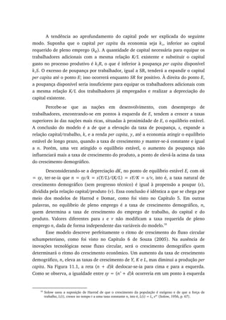 A tendência ao aprofundamento do capital pode ser explicada do seguinte
modo. Suponha que o capital per capita da economia seja k1, inferior ao capital
requerido de pleno emprego (ke). A quantidade de capital necessária para equipar os
trabalhadores adicionais com a mesma relação K/L existente e substituir o capital
gasto no processo produtivo é k1R, o que é inferior à poupança per capita disponível
k1S. O excesso de poupança por trabalhador, igual a SR, tenderá a expandir o capital
per capita até o ponto E; isso ocorrerá enquanto SR for positivo. À direita do ponto E,
a poupança disponível seria insuficiente para equipar os trabalhadores adicionais com
a mesma relação K/L dos trabalhadores já empregados e realizar a depreciação do
capital existente.
Percebe-se que as nações em desenvolvimento, com desemprego de
trabalhadores, encontrando-se em pontos à esquerda de E, tendem a crescer a taxas
superiores às das nações mais ricas, situadas à proximidade de E, o equilíbrio estável.
A conclusão do modelo é a de que a elevação da taxa de poupança, s, expande a
relação capital/trabalho, k, e a renda per capita, y, até a economia atingir o equilíbrio
estável de longo prazo, quando a taxa de crescimento y manter-se-á constante e igual
a n. Porém, uma vez atingido o equilíbrio estável, o aumento da poupança não
influenciará mais a taxa de crescimento do produto, a ponto de elevá-la acima da taxa
do crescimento demográfico.
Desconsiderando-se a depreciação dK, no ponto de equilíbrio estável E, com nk
= sy, ter-se-ia que n = sy/k = s(Y/L)/(K/L) = sY/K = s/v, isto é, a taxa natural de
crescimento demográfico (sem progresso técnico) é igual à propensão a poupar (s),
dividida pela relação capital/produto (v). Essa conclusão é idêntica a que se chega por
meio dos modelos de Harrod e Domar, como foi visto no Capítulo 5. Em outras
palavras, no equilíbrio de pleno emprego é a taxa de crescimento demográfico, n,
quem determina a taxa de crescimento do emprego de trabalho, do capital e do
produto. Valores diferentes para s e v não modificam a taxa requerida de pleno
emprego n, dada de forma independente das variáveis do modelo.18
Esse modelo descreve perfeitamente o ritmo de crescimento do fluxo circular
schumpeteriano, como foi visto no Capítulo 6 de Souza (2005). Na ausência de
inovações tecnológicas nesse fluxo circular, será o crescimento demográfico quem
determinará o ritmo do crescimento econômico. Um aumento da taxa de crescimento
demográfico, n, eleva as taxas de crescimento de Y, K e L, mas diminui a produção per
capita. Na Figura 11.1, a reta (n + d)k deslocar-se-ia para cima e para a esquerda.
Como se observa, a igualdade entre sy = (n’ + d)k ocorreria em um ponto à esquerda
18
Solow usou a suposição de Harrod de que o crescimento da população é exógeno e de que a força de
trabalho, L(t), cresce no tempo t a uma taxa constante n, isto é, L(t) = Lo ent
(Solow, 1956, p. 67).
 