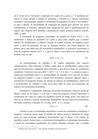 de E, como em S, reduzindo a produção per capita de ye para y1.19
A produção per
capita se reduz porque a função de produção y mantém-se a mesma (tecnologia
constante). Inversamente, quando o crescimento demográfico se reduz, a reta desloca-
se para a direita. As necessidades de ampliação de capital para atender aos novos
trabalhadores se reduzem, sobrando mais poupança (sy) para o aprofundamento do
capital (∆k). Embora ∆Y/Y diminua, a produção per capita aumenta (Sachs e Larrain,
1995, p. 640).
A introdução do progresso tecnológico no modelo de Solow (∆T/T > 0),
deslocando a função de produção per capita y para cima, implica que o mesmo
número de trabalhadores e idêntico estoque de capital exercem um impacto maior
sobre o nível de produção, do que na situação anterior. Em outras palavras, na
prática, para uma dada taxa de crescimento demográfico, n, precisa-se acrescentar a
taxa do progresso técnico ∆T/T = t, para se obter a taxa efetiva de crescimento do
produto real, ou seja:
∆Y/Y = (n + t) (7)
As produtividades do trabalho e do capital aumentam com maiores
conhecimentos, mais educação e melhor saúde para os trabalhadores, assim como
pelo uso de processos e máquinas mais eficientes, o que eleva o ritmo do crescimento
econômico. Tendo em vista que ∆K/K = ∆Y/Y = (n + t) e ∆L/L = n, constata-se que o
capital por trabalhador (K/L) e a produtividade do trabalho (Y/L) crescem no ritmo
do progresso técnico t, e que a relação K/Y permanece constante. Quanto maior o
crescimento do progresso técnico em relação ao número de trabalhadores, maior será
a produtividade do trabalho e tanto mais altas serão as taxas da acumulação de
capital e do crescimento econômico.
Finalmente, a importante conclusão do modelo neoclássico, tanto na versão de
Meade, como na de Solow, é a de que o ritmo do progresso técnico determina o
crescimento da renda per capita no equilíbrio estável de longo prazo. Isso pode ser
visto ao se subtrair a taxa de crescimento demográfico da taxa efetiva de crescimento
da renda, conforme a equação (7), ou seja, ∆Y/Y – n = t, tal que:
∆y/y = t (8)
Conclui-se que a contribuição neoclássica à teoria do crescimento econômico é
inegável e continua muito atual. O modelo de Solow mostra a dinâmica de longo
prazo de uma economia capitalista desenvolvida, que se dirige a um estado de
equilíbrio estável. Nesse ponto, o crescimento demográfico e a tecnologia determinam
o ritmo de crescimento equilibrado. As críticas afirmam, contudo, que o modelo
19
Imagine que a nova reta (n’ + d)k, partindo da origem, passe pelo ponto S.
 