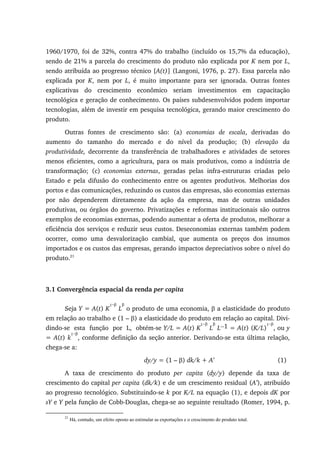1960/1970, foi de 32%, contra 47% do trabalho (incluído os 15,7% da educação),
sendo de 21% a parcela do crescimento do produto não explicada por K nem por L,
sendo atribuída ao progresso técnico [A(t)] (Langoni, 1976, p. 27). Essa parcela não
explicada por K, nem por L, é muito importante para ser ignorada. Outras fontes
explicativas do crescimento econômico seriam investimentos em capacitação
tecnológica e geração de conhecimento. Os países subdesenvolvidos podem importar
tecnologias, além de investir em pesquisa tecnológica, gerando maior crescimento do
produto.
Outras fontes de crescimento são: (a) economias de escala, derivadas do
aumento do tamanho do mercado e do nível da produção; (b) elevação da
produtividade, decorrente da transferência de trabalhadores e atividades de setores
menos eficientes, como a agricultura, para os mais produtivos, como a indústria de
transformação; (c) economias externas, geradas pelas infra-estruturas criadas pelo
Estado e pela difusão do conhecimento entre os agentes produtivos. Melhorias dos
portos e das comunicações, reduzindo os custos das empresas, são economias externas
por não dependerem diretamente da ação da empresa, mas de outras unidades
produtivas, ou órgãos do governo. Privatizações e reformas institucionais são outros
exemplos de economias externas, podendo aumentar a oferta de produtos, melhorar a
eficiência dos serviços e reduzir seus custos. Deseconomias externas também podem
ocorrer, como uma desvalorização cambial, que aumenta os preços dos insumos
importados e os custos das empresas, gerando impactos depreciativos sobre o nível do
produto.21
3.1 Convergência espacial da renda per capita
Seja Y = A(t) K
1−β
L
β
o produto de uma economia, β a elasticidade do produto
em relação ao trabalho e (1 – β) a elasticidade do produto em relação ao capital. Divi-
dindo-se esta função por L, obtém-se Y/L = A(t) K
1−β
L
β
L−1 = A(t) (K/L)
1−β
, ou y
= A(t) k
1−β
, conforme definição da seção anterior. Derivando-se esta última relação,
chega-se a:
dy/y = (1 – β) dk/k + A’ (1)
A taxa de crescimento do produto per capita (dy/y) depende da taxa de
crescimento do capital per capita (dk/k) e de um crescimento residual (A’), atribuído
ao progresso tecnológico. Substituindo-se k por K/L na equação (1), e depois dK por
sY e Y pela função de Cobb-Douglas, chega-se ao seguinte resultado (Romer, 1994, p.
21
Há, contudo, um efeito oposto ao estimular as exportações e o crescimento do produto total.
 