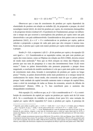 5):
dy/y = (1 – β) [s A(t)
1/(1−β)
y
(−β )/(1−β)
– n] + A’ (2)
Observa-se que a taxa de crescimento do produto per capita dependerá da
elasticidade do produto em relação ao trabalho (β), da propensão a poupar, do nível
tecnológico inicial [A(t)], do nível do produto per capita, do crescimento demográfico
e do progresso técnico residual (A’). O parâmetro β é fundamental, porque vai influen-
ciar o tempo em que ocorrerá a convergência dos produtos per capita entre um país
desenvolvido e um país subdesenvolvido. Considerando-se dois países com os mesmos
parâmetros [A(t)], β, n e A’ = 0 e conhecendo-se os produtos per capita, pode-se
calcular a propensão a poupar de cada país para que eles cresçam à mesma taxa.
Neste caso, é preciso que o país com maior produto per capita tenha maior propensão
a poupar.
Sendo β = 0,6, o expoente (–β)/(1 – β) do produto per capita y da equação (2)
será igual a – 1,5. Considerando-se as suposições acima, um país com produto per
capita dez vezes menor, como as Filipinas em relação aos EUA (1960), deveria crescer
de modo mais acelerado.22
Para que os EUA cresçam no ritmo das Filipinas seria
preciso que sua taxa de poupança (e a taxa dos investimentos) fosse 31,62 vezes
maior.23
Como os países desenvolvidos não possuem propensão a poupar dessa
magnitude, a conclusão do modelo neoclássico é a de que o país mais pobre terá taxas
de crescimento mais altas, levando à convergência do produto per capita no longo
prazo.24
Porém, os países desenvolvidos serão mais produtivos se o estoque inicial de
conhecimento for maior. Desse modo, eles crescerão mais do que os países pobres,
porque “cada unidade do capital investido aumenta tanto o estoque de capital físico,
como o nível da tecnologia de todas as firmas da economia, através da difusão do
conhecimento” (Romer, 1994, p. 7). Isso contribuirá para o aumento das
desigualdades econômicas.
Pela equação (1), verifica-se que, se β = 0,6 e considerando-se A’ = 0, a contri-
buição do crescimento do capital per capita no produto per capita será de 0,4 vezes
dk/k. Se a contribuição do trabalho no produto β cair para 0,3, uma variação do
capital per capita (dk/k) expandirá 0,7 vezes o produto per capita. A presença de
22
Supondo, para ambos os países, que: s = 0,15; n = 0,02; A(t) = 2, β = 0,6, A’ = 0. Então, para as Filipinas
dy/y = 0,4 (0,15. 22,5
.0,1−1,5
– 0,02) = 10,7%; para os EUA, dy/y = 0,4 (0,15. 22,5
.1−1,5
– 0,02) = 0,32.
23
Sendo y−β/1−β
= 0,1−0,6/1−0,6
= 0,1−1,5
= 31,62. Multiplicando-se a taxa de poupança dos EUA (0,15) por 31,62 na
fórmula da nota anterior, chega-se a uma taxa de crescimento para a renda per capita desse país de 10,7%, a
mesma das Filipinas. Se β = 2/3, então −β/1−β = −2 e a taxa de poupança dos EUA precisaria ser 100 vezes maior:
0,1−2
= 100.
24
Em 1990, a relação investimento interno bruto/PIB foi de 17% nos EUA e 24% nas Filipinas. Entre 1990/1999, o
investimento interno bruto cresceu 7% nos EUA e 4,1% nas Filipinas, expandindo o PIB em 3,4% no primeiro país
e em 3,2% no segundo. Nos anos de 1980, o PIB dos EUA cresceu 3%, contra apenas 1% para as Filipinas. Como se
observa, esses dados não favorecem a hipótese da convergência do PIB per capita dos dois países entre 1980/1999.
 