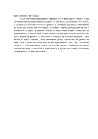 como em termos de variação.
Maior liberdade pessoal significa imprensa livre e debate público aberto, o que
certamente tem influência sobre indicadores de bem-estar. Indiretamente, no entanto,
a variável não econômica liberdades políticas e individuais influencia o crescimento
da renda, pois as variáveis educacionais, absolutas e relativas, correlacionam-se com o
crescimento da renda. A variável “declínio da mortalidade infantil” correlaciona-se
positivamente, na ordem, com o nível de educação feminina, nível de educação em
geral, liberdades políticas e individuais e variação na educação feminina. Outro
estudo do Banco Mundial (1991), envolvendo países selecionados no período de
1960/1987, concluiu que maior nível de educação feminina (mãe, avós, tias, irmãs)
reduz a taxa de mortalidade infantil. Se as mães passam a amamentar os recém-
nascidos no peito, a esterilizar a mamadeira e a aplicar soro caseiro, certamente
muitas doenças poderão ser evitadas.
 