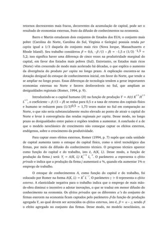 retornos decrescentes mais fracos, decorrentes da acumulação de capital, pode ser o
resultado de economias externas, fruto da difusão de conhecimentos na economia.
Barro e Martin estudaram dois conjuntos de Estados dos EUA; o conjunto mais
pobre (Carolina do Norte, Carolina do Sul, Virgínia e Geórgia) possuía renda per
capita igual a 1/3 daquela do conjunto mais rico (Nova Iorque, Massachusetts e
Rhode Island). Seu trabalho considerou β = 0,6, −β /(1 – β) = −1,5 e (1/3) −1,5 =
5,2; isso significa haver uma diferença de cinco vezes na produtividade marginal do
capital, em favor dos Estados mais pobres (Sul). Entretanto, os Estados mais ricos
(Norte) vêm crescendo de modo mais acelerado há décadas, o que explica o aumento
da divergência do produto per capita no longo prazo. A explicação encontra-se na
dotação desigual do estoque de conhecimentos inicial, em favor do Norte, que tende a
se ampliar no longo prazo. Essas diferenças de tecnologia tendem a gerar importantes
economias externas no Norte e fatores desfavoráveis no Sul, que ampliam as
desigualdades regionais (Romer, 1994, p. 9).
Introduzindo-se o capital humano (H) na função de produção Y = A(t) K
1/3
H
1/3
L
1/3
, o coeficiente – β /(1 – β) se reduz para 0,5 e a taxa de retorno dos capitais físico
e humano se reduzem para (1/3)0,5 = 1,73 vezes maior no Sul em comparação ao
Norte, o que não seria substancialmente muito elevado ao ponto de atrair o capital do
Norte e levar à convergência das rendas regionais per capita. Desse modo, no longo
prazo as desigualdades entre países e regiões tendem a aumentar. A conclusão é a de
que o modelo neoclássico de crescimento não consegue captar os efeitos externos,
endógenos, sobre o crescimento da produtividade.
Para captar esses efeitos externos, Romer (1994, p. 7) supôs que cada unidade
de capital aumenta tanto o estoque do capital físico, como o nível tecnológico das
firmas, por meio da difusão do conhecimento técnico. O progresso técnico aparece
como função do capital e do trabalho, isto é, A(K, L). Desse modo, a função de
produção da firma j será: Yj = A(K, L) Kj
1−α
Lj
α
. O parâmetro α representa o efeito
privado e indica que a produção da firma j aumentará a %, quando ela aumentar 1% o
emprego de trabalho.
O estoque de conhecimentos A, como função do capital e do trabalho, foi
colocado por Romer na forma A(K, L) = K
γ
L
− γ
. O parâmetro γ > 0 representa o efeito
externo. A elasticidade negativa para o trabalho indica que o emprego de mais mão-
de-obra diminui o incentivo a adotar inovações, o que se traduz em menor difusão do
conhecimento na economia. Os efeitos privados que os diferentes α ’s do conjunto de
firmas exercem na economia ficam captados pelo parâmetro β da função de produção
agregada Y, ao qual devem ser acrescidos os efeitos externos, isto é, β = α – γ, sendo β
o efeito agregado no conjunto das firmas. Desse modo, no modelo neoclássico, os
 