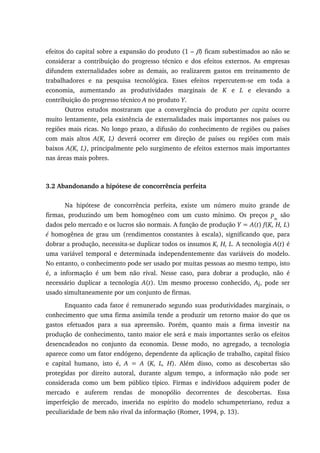efeitos do capital sobre a expansão do produto (1 – β) ficam subestimados ao não se
considerar a contribuição do progresso técnico e dos efeitos externos. As empresas
difundem externalidades sobre as demais, ao realizarem gastos em treinamento de
trabalhadores e na pesquisa tecnológica. Esses efeitos repercutem-se em toda a
economia, aumentando as produtividades marginais de K e L e elevando a
contribuição do progresso técnico A no produto Y.
Outros estudos mostraram que a convergência do produto per capita ocorre
muito lentamente, pela existência de externalidades mais importantes nos países ou
regiões mais ricas. No longo prazo, a difusão do conhecimento de regiões ou países
com mais altos A(K, L) deverá ocorrer em direção de países ou regiões com mais
baixos A(K, L), principalmente pelo surgimento de efeitos externos mais importantes
nas áreas mais pobres.
3.2 Abandonando a hipótese de concorrência perfeita
Na hipótese de concorrência perfeita, existe um número muito grande de
firmas, produzindo um bem homogêneo com um custo mínimo. Os preços pm
são
dados pelo mercado e os lucros são normais. A função de produção Y = A(t) f(K, H, L)
é homogênea de grau um (rendimentos constantes à escala), significando que, para
dobrar a produção, necessita-se duplicar todos os insumos K, H, L. A tecnologia A(t) é
uma variável temporal e determinada independentemente das variáveis do modelo.
No entanto, o conhecimento pode ser usado por muitas pessoas ao mesmo tempo, isto
é, a informação é um bem não rival. Nesse caso, para dobrar a produção, não é
necessário duplicar a tecnologia A(t). Um mesmo processo conhecido, Ai, pode ser
usado simultaneamente por um conjunto de firmas.
Enquanto cada fator é remunerado segundo suas produtividades marginais, o
conhecimento que uma firma assimila tende a produzir um retorno maior do que os
gastos efetuados para a sua apreensão. Porém, quanto mais a firma investir na
produção de conhecimento, tanto maior ele será e mais importantes serão os efeitos
desencadeados no conjunto da economia. Desse modo, no agregado, a tecnologia
aparece como um fator endógeno, dependente da aplicação de trabalho, capital físico
e capital humano, isto é, A = A (K, L, H). Além disso, como as descobertas são
protegidas por direito autoral, durante algum tempo, a informação não pode ser
considerada como um bem público típico. Firmas e indivíduos adquirem poder de
mercado e auferem rendas de monopólio decorrentes de descobertas. Essa
imperfeição de mercado, inserida no espírito do modelo schumpeteriano, reduz a
peculiaridade de bem não rival da informação (Romer, 1994, p. 13).
 