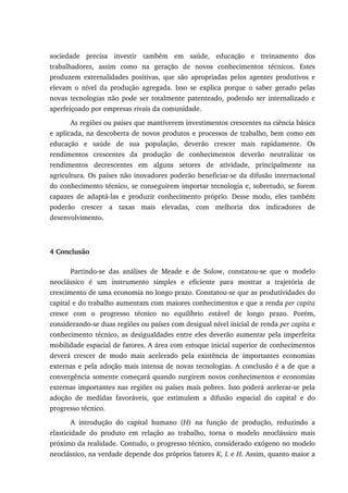 sociedade precisa investir também em saúde, educação e treinamento dos
trabalhadores, assim como na geração de novos conhecimentos técnicos. Estes
produzem externalidades positivas, que são apropriadas pelos agentes produtivos e
elevam o nível da produção agregada. Isso se explica porque o saber gerado pelas
novas tecnologias não pode ser totalmente patenteado, podendo ser internalizado e
aperfeiçoado por empresas rivais da comunidade.
As regiões ou países que mantiverem investimentos crescentes na ciência básica
e aplicada, na descoberta de novos produtos e processos de trabalho, bem como em
educação e saúde de sua população, deverão crescer mais rapidamente. Os
rendimentos crescentes da produção de conhecimentos deverão neutralizar os
rendimentos decrescentes em alguns setores de atividade, principalmente na
agricultura. Os países não inovadores poderão beneficiar-se da difusão internacional
do conhecimento técnico, se conseguirem importar tecnologia e, sobretudo, se forem
capazes de adaptá-las e produzir conhecimento próprio. Desse modo, eles também
poderão crescer a taxas mais elevadas, com melhoria dos indicadores de
desenvolvimento.
4 Conclusão
Partindo-se das análises de Meade e de Solow, constatou-se que o modelo
neoclássico é um instrumento simples e eficiente para mostrar a trajetória de
crescimento de uma economia no longo prazo. Constatou-se que as produtividades do
capital e do trabalho aumentam com maiores conhecimentos e que a renda per capita
cresce com o progresso técnico no equilíbrio estável de longo prazo. Porém,
considerando-se duas regiões ou países com desigual nível inicial de renda per capita e
conhecimento técnico, as desigualdades entre eles deverão aumentar pela imperfeita
mobilidade espacial de fatores. A área com estoque inicial superior de conhecimentos
deverá crescer de modo mais acelerado pela existência de importantes economias
externas e pela adoção mais intensa de novas tecnologias. A conclusão é a de que a
convergência somente começará quando surgirem novos conhecimentos e economias
externas importantes nas regiões ou países mais pobres. Isso poderá acelerar-se pela
adoção de medidas favoráveis, que estimulem a difusão espacial do capital e do
progresso técnico.
A introdução do capital humano (H) na função de produção, reduzindo a
elasticidade do produto em relação ao trabalho, torna o modelo neoclássico mais
próximo da realidade. Contudo, o progresso técnico, considerado exógeno no modelo
neoclássico, na verdade depende dos próprios fatores K, L e H. Assim, quanto maior a
 