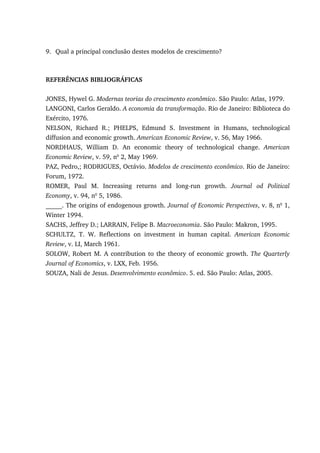 9. Qual a principal conclusão destes modelos de crescimento?
REFERÊNCIAS BIBLIOGRÁFICAS
JONES, Hywel G. Modernas teorias do crescimento econômico. São Paulo: Atlas, 1979.
LANGONI, Carlos Geraldo. A economia da transformação. Rio de Janeiro: Biblioteca do
Exército, 1976.
NELSON, Richard R.; PHELPS, Edmund S. Investment in Humans, technological
diffusion and economic growth. American Economic Review, v. 56, May 1966.
NORDHAUS, William D. An economic theory of technological change. American
Economic Review, v. 59, no
2, May 1969.
PAZ, Pedro,; RODRIGUES, Octávio. Modelos de crescimento econômico. Rio de Janeiro:
Forum, 1972.
ROMER, Paul M. Increasing returns and long-run growth. Journal od Political
Economy, v. 94, no
5, 1986.
_____. The origins of endogenous growth. Journal of Economic Perspectives, v. 8, no
1,
Winter 1994.
SACHS, Jeffrey D.; LARRAIN, Felipe B. Macroeconomia. São Paulo: Makron, 1995.
SCHULTZ, T. W. Reflections on investment in human capital. American Economic
Review, v. LI, March 1961.
SOLOW, Robert M. A contribution to the theory of economic growth. The Quarterly
Journal of Economics, v. LXX, Feb. 1956.
SOUZA, Nali de Jesus. Desenvolvimento econômico. 5. ed. São Paulo: Atlas, 2005.
 