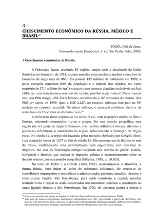 4
CRESCIMENTO ECONÔMICO DA RÚSSIA, MÉXICO E
BRASIL25
SOUZA, Nali de Jesus.
Desenvolvimento Econômico. 5. ed. São Paulo: Atlas, 2005.
1 Crescimento econômico da Rússia
A Federação Russa, reunindo 89 regiões, surgiu após a dissolução da União
Soviética em dezembro de 1991, a quem sucedeu como potência nuclear e membro do
Conselho de Segurança da ONU. Ela possuía 147 milhões de habitantes em 1999; a
parte européia concentra 80% da população e a maioria das cidades; seu vasto
território de 17,1 milhões de km2
é composto por imensas planícies inabitáveis na Ásia
(Sibéria), mas com imensas reservas de carvão, petróleo e gás natural. Nesse mesmo
ano, seu PNB atingiu US$ 332,5 bilhões, constituindo a 16a
economia do mundo. Seu
PNB per capita de 1999, igual a US$ 2.227, no entanto, colocava esse país na 98a
posição no contexto mundial. No plano político, o principal problema decorre de
resistência da Chechênia ao domínio russo.26
A civilização russa originou-se no século 9 a.C. com migrações vindas da Ásia e
Europa, sobretudo normandos, turcos e gregos. Por sua posição geográfica, essa
região não fez parte do Império Romano, mas recebeu influência diversa. Alemães e
poloneses difundiram o catolicismo na região, influenciando a formação da língua
russa. No século 12, a região foi invadida pelos mongóis chefiados por Genghis Khan,
cuja ocupação durou de 1237 ao fim do século 15. Eles governaram do Báltico ao mar
da China, estabelecendo uma administração bem organizada, com cobrança de
impostos. No seio da dominação mongol surgiram três centros de poder: Galícia,
Novgorod e Moscou, que acabou se impondo política e economicamente sobre os
demais centros, por sua posição geográfica (Mirador, 1995, p. 10.105).
No reino de Pedro I, o Grande (1682-1725), modernizou-se a Moscóvia, a
futura Rússia. Para imitar as ações de soberanos ocidentais, ele cercou-se de
conselheiros estrangeiros e centralizou a administração; protegeu artesãos, técnicos e
construtores; fundou São Petersburgo, para onde transferiu a capital; mandou
traduzir livros e copiar os anais conservados nos mosteiros; ordenou a construção do
canal ligando Moscou a São Petersburgo. Em 1700, ele declarou guerra à Suécia e
25
Este texto constitui um anexo ao Capítulo 12 do livro Desenvolvimento econômico (Souza, 2005).
26
Esse país, de maioria muçulmana, declarou-se independente em 1991, provocando a guerra da Chechênia, com
mais de 100 mil mortes. Com a derrota, os chechenos vêm realizando atentados a bomba (300 mortos em 2003);
em 2004 uma escola foi invadida, resultando na morte de 646 pessoas, entre elas 227 crianças.
 
