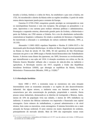 invadiu a Livônia, Estônia e o delta do Neva. Ao estabelecer a paz com a Suécia, em
1721, foi reconhecido o direito da Rússia sobre as regiões invadidas. A partir de então
estava aberta importante janela para o restante da Europa.
Catarina II (1725-1762) conquistou grande prestígio ao corresponder-se com
os enciclopedistas franceses e com reis europeus. Ela protegeu os pensadores e as
artes. Aproveitou o seu carisma para realizar reformas políticas e administrativas.
Prosseguiu a expansão externa, absorvendo grande parte da Ucrânia, a Bielorrússia e
parte da Polônia; em 1783 anexou a Criméia. Foi a era do absolutismo esclarecido:
construíram-se hospitais e orfanatos; foi criada a academia de literatura e lingüística;
foi incentivada a educação e a assimilação da cultura ocidental (Mirador, 1995, p.
10.110).
Alexandre I (1801-1825) expulsou Napoleão e Nicolau II (1894-1917) e foi
destronado pela Revolução Bolchevique. As idéias de Marx e Engels haviam penetrado
na Rússia no final do século 19. Em 1896, 30 mil operários de São Petersburgo
entraram em greve e em 1898 surgiu o Partido Social-Democrático dos Trabalhadores
Russos. A derrota russa diante dos japoneses, em 1895, favoreceu os revolucionários,
que intensificaram a sua ação até 1914. A situação econômica era crítica no fim da
Primeira Guerra Mundial: inflação alta e escassez de mão-de-obra na indústria e
agricultura. A Revolução ocorreu em 1917, surgindo a União das Repúblicas
Socialistas Soviéticas (URSS), que abrangia as repúblicas da Rússia, Ucrânia,
Bielorússia e Transcaucásia (Mirador, 1995, p. 11226).27
1.1 A Revolução Soviética
Entre 1900 e 1917, a economia russa se encontrava em uma situação
intermediária entre as economias atrasadas e as regiões de alto desenvolvimento
industrial. Em alguns setores, a indústria russa era bastante moderna e se
caracterizava por alta concentração da produção, propriedade e controle. Havia
poucas zonas industriais, destacando-se os distritos de Leningrado e Moscou. Assim,
menos de 15% da população vivia nas cidades, e menos de 10% trabalhava na
indústria. A maioria das fábricas existentes era importada e financiada com capital
estrangeiro. Certo número de trabalhadores, o pessoal administrativo e de nível
técnico, bem como os executivos, eram estrangeiros. O sistema ferroviário era o mais
atrasado da Europa ocidental. O setor externo era muito dependente do ocidente,
principalmente do mercado alemão. Mais de 50% das exportações russas eram
27
Os soviéticos reconheceram a independência da Finlândia em 6-12-1917, mas não cederam a da Ucrânia. A URSS possuía
um território de 22,4 milhões de km2
.
 