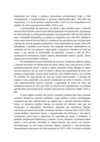 constituídas por cereais e produtos alimentícios, principalmente trigo, e 36%
correspondiam a matérias-primas e produtos semimanufaturados. Pelo lado das
importações, 1/3 era de produtos manufaturados e 50% do total compunham-se de
algodão, lã, seda e metais ferrosos (Dobb, 1972, p. 44).
A produtividade da agricultura era baixa, o que contribuía para o reduzido
nível de vida na Rússia, uma vez que 80% da população vivia desse setor. A proporção
de terra cultivada era relativamente pequena, correspondendo a 25% da área total do
país. A densidade demográfica era grande se comparada com a dos EUA. Embora as
terras russas fossem bastante férteis, o rendimento da agricultura russa era baixo pelo
emprego de técnicas agrícolas inadequadas e baixa intensidade de capital. Diante das
dificuldades, o produtor rural buscava uma ocupação adicional, assalariando-se ou
montando em casa um artesanato. Desse modo, a escassez de alimentos era cada vez
maior e não atendia às necessidades da população. Durante o ano de 1917,
produziram-se movimentos sociais intensos demandando reforma agrária. Houve
muitos casos de destruição e violência.
Os trabalhadores do setor industrial, de sua parte, desejavam melhores salários
e redução da jornada de trabalho para oito horas. Assim, com o novo governo, o bloco
proletário-camponês passou a apoiar o regime comunista. Tendo chegado ao poder,
um dos primeiros atos de Lênin foi abolir o direito dos proprietários de terra, sem
qualquer compensação. A partir desse momento, todo cidadão passou a ter o direito
de trabalhar em uma parcela de terra por tempo indeterminado. A intenção foi
repartir a terra, mantendo uma parcela considerável nas mãos do Estado, a fim de
criar empresas-modelo estatais. Contudo, a quantidade de terras em mãos dos
camponeses passou de 70% para 96% do total da área agriculturável. A produção
agrícola ficou sob controle quase completo dos pequenos camponeses (Dobb, 1972, p.
86).
O novo regime soviético não previa a transição imediata para uma economia
socialista. Desejava-se primeiro consolidar o poder político e evitar a desintegração
econômica por uma possível greve de capitais que o governo pretendia dominar.
Assim, as primeiras medidas visaram ao controle da indústria, para que ela
continuasse se expandindo. Pretendia-se implantar um capitalismo dirigido,
controlado por normas de caráter econômico. Durante o Governo Lênin (1917-1924),
outras medidas importantes foram a nacionalização das indústrias e dos bancos
estrangeiros, assim como o pagamento de reparações de guerra à Alemanha. A
oposição, liderada por bolcheviques e czaristas, se uniu, iniciando a resistência militar
contra o novo governo, formando os “russos brancos”. Em socorro aos brancos,
desembarcaram no país tropas francesas, inglesas, japonesas e norte-americanas,
desencadeando uma guerra civil que perdurou de 1917 a 1921. O exército vermelho
 
