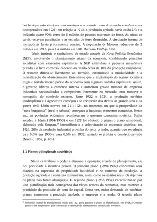 bolchevique saiu vitorioso, mas arruinou a economia russa. A situação econômica era
desesperadora em 1921; em relação a 1913, a produção agrícola havia caído 2/3 e a
indústria quase 90%; cerca de 5 milhões de pessoas morreram de fome. As minas de
carvão estavam paralisadas e as estradas de ferro destruídas. A circulação interna de
mercadorias havia praticamente cessado. A população de Moscou reduziu-se de 2
milhões em 1918, para 1,2 milhão em 1921 (Niveau, 1969, p. 456).
Lênin instituiu o capitalismo de estado através da Nova Política Econômica
(NEP), envolvendo o planejamento estatal da economia, combinando princípios
socialistas com elementos capitalistas. A NEP estimulava a pequena manufatura
privada e o livre comércio, cabendo ao Estado cerca de 10% da produção camponesa.
O restante dirigia-se livremente ao mercado, estimulando a produtividade e a
normalização do abastecimento. Entendia-se que a implantação do regime socialista
exigia o fortalecimento prévio da economia com algumas medidas capitalistas. Assim,
o governo liberou o comércio interno e autorizou grande número de empresas
industriais nacionalizadas a competirem livremente no mercado, mas manteve o
monopólio do comércio externo. Entre 1922 e 1924, a produção soviética
quadruplicou e a agricultura começou a se recuperar dos efeitos da grande seca e da
guerra civil. Lênin morreu em 21-1-1924, no momento em que a prosperidade da
“nova burguesia” (rural e urbana) começava a inquietar o governo comunista. Nesse
ano, as potências ocidentais reconheceram o governo comunista soviético. Stalin
sucedeu a Lênin (1924/1953) e em 1928 foi adotado o primeiro plano qüinqüenal,
elaborado pela Gosplan.28
Intensificou-se a coletivização da economia soviética: em
1926, 20% da produção industrial provinha do setor privado, quantia que se reduziu
para 5,6% em 1930 e para 0,5% em 1932, quando se proibiu o comércio privado
(Niveau, 1969, p. 465).
1.2 Planos qüinqüenais soviéticos
Stalin centralizou o poder e eliminou a oposição; através do planejamento, ele
deu prioridade à indústria pesada. O primeiro plano (1928/1932) concentrou seus
esforços na supressão da propriedade individual e no aumento da produção. A
produção agrícola e o comércio diminuíram, assim como os salários reais. Os objetivos
do plano não foram alcançados. O segundo plano (1933/1937) caracterizou-se por
uma planificação mais homogênea dos vários setores da economia, mas manteve a
prioridade da produção de bens de capital. Desta vez, maior demanda de matérias-
primas aumentou a produção agrícola, o emprego e a renda. O terceiro plano
28
Comissão Estatal de Planejamento criada em 1921 para garantir o plano de eletrificação. Em 1928, a Gosplan
passou a ser responsável pela elaboração e execução do planejamento centralizado soviético.
 